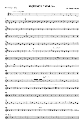 &
## C
Andante in 2 Gingle Bells
˙>
˙>
˙>
˙
>
w w>
w>
œ Œ Ó Œ œ œ œ ˙ ˙>
&
##
9
œ œ>
Œ œ>
Œ œ>
Œ œ>
%
Œ j
œ.
‰ Œ j
œ.
‰ Œ j
œ.
‰ Œ j
œ.
‰ Œ j
œ.
‰ Œ j
œ.
‰ j
œ.
‰ Œ Ó Œ j
œ.
‰ Œ j
œ.
‰ Œ j
œ.
‰ Œ j
œ.
‰
&
##
17
Œ œ.
Œ œ.
j
œ.
‰ Œ Ó Œ œ.
Œ œ.
Œ œ.
Œ œ.
Œ œ.
Œ œ. œ Œ Ó Œ œ.
Œ œ.
Œ œ.
Œ œ.
&
##
25
Œ œ. Œ œ.
ﬁ
œ. œ. œ.
Œ Œ œ.
Œ œ.
Œ œ.
Œ œ.
Œ œ.
Œ œ.
Œ œ.
Œ œ.
Œ œ.
Œ œ.
Œ œ. Œ œ.
&
##
33
Œ œ.
Œ œ.
Œ œ.
Œ œ.
Œ œ.
Œ œ.
Œ œ.
Œ œ.
Œ œ.
Œ œ.
Œ œ.
Œ œ.
Œ œ.
Œ œ.
Œ œ. Œ œ.
&
## nn
41
Œ œ. Œ œ. Ao &% ﬁŒ œ.
Œ j
œ.
‰
ﬁ
Œ œ.
Œ œ.
Œ œ.
Œ œ.
Sinos de Natal
Œ œ.
Œ œ.
Œ œ.
Œ œ.
Œ œ.
Œ œ.
&
49
Œ œ.
Œ œ.
Œ œ.
Œ œ.
Œ œ.
Œ œ.
Œ œ.
Œ œ.
Œ œ.
Ó Œ œ.
‰ œ. œ ‰ Œ œ. Œ œ. Œ œ. ‰ œ. œ ‰
&
57
Œ œ. ‰ œ. œ ‰ Œ œ.
Œ œ.
Œ œ.
Œ œ. Œ œ.
Œ œ.
j
œ ‰ Œ Ó Œ œ.
Œ œ.
Œ œ.
Œ œ.
2
&
66
Œ œ Œ œ Œ œ Œ œ Œ œ Œ œ Œ œ Œ œ Œ œ Œ œ Œ œ Œ œ Œ œ Œ œ Œ œ Œ œ
& ..
74
Œ œ Œ œ Œ œ Œ œ Œ œ Œ œ œ œ œ œ œ œ œ ‰
Bom Natal
B
Œ œ Œ œ Œ œ Œ œ Œ œ Œ œ Œ œ Œ œ
& ..
82
Œ œ Œ œ Œ œ Œ œ Œ œ Œ œ
1
Œ œ Œ œ Œ œ Œ œ
j
œ œ
j
œ œ œ œ ‰
2.
Œ œ Œ œ Œ œ# Œ œ Œ œ# Œ œ
&
91
Œ œ Œ œ Œ œ Œ œ Œ œ Œ œ Œ œ Œ
œ Œ œ Œ œ Œ œ Œ œ Œ œ Œ œ Œ œ Œ œ Œ œ Œ œ
&
100
Œ œ Œ œ Œ œ Œ œ Œ œ Œ œ Œ œ Œ œ Œ œ Œ œ# Œ œ# Œ œ ∑ Œ œ Œ œ Œ œ Œ œ
&
109
Œ œ Œ œ Œ œ Œ œ Œ œ Œ œ
Coda
Œ œ Œ œ Œ œ Œ œ Œ œ Œ œ Œ œ Œ œ Ao B & Coda∑
&
118 Coda
Œ œ Œ œ Œ œ Œ œ Œ œ Œ œ Œ œ Œ œ Œ œ Œ œ Œ œ Œ œ
j
œ ‰ Œ Ó
SEQÜÊNCIA NATALINA
Arr. Manoel FerreriaIII Trompa (Eb)
 