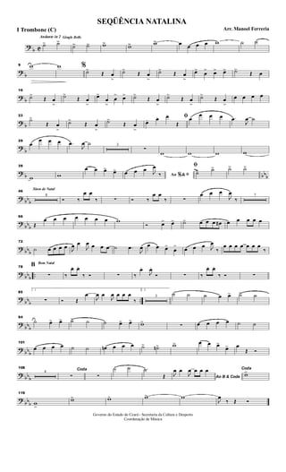 ?
b C
Andante in 2 Gingle Bells
˙> ˙>>
˙>> ˙>> w>> w>> w>> œ œ œ œ w ˙ ˙
?
b
9 w w %
˙>
Œ œ
>
˙>
Œ œ
>
˙>
Œ œ
>
œ>
œ
> œ> œ> ˙>
Œ œ
? b
16
˙>
Œ œ
>
˙>
Œ œ
>
œ>
œ
>
œ
> œ> ˙>
Œ œ
>
˙>
Œ œ
>
˙>
Œ œ
>
œ œ œ œ
? b
23
˙>
Œ œ
>
˙>
Œ œ
>
˙>
Œ œ
>
ﬁ
œ. œ. œ.
Œ
œ
œ œ œ .œ
J
œ ˙
?
b
29
œ
œ œ œ .œ
J
œ ˙ 3
∑
w w w w
? b bbb
39
w w
œ œ œ> œ>
Ao &% ﬁœ œ œ J
œ
‰
ﬁ
˙> ˙> ˙> ˙>
? bb
b
Sinos de Natal
46
8
Ó ‰
œ œ
‰ ∑ Ó ‰
œ œ
‰ ∑
œ œ œ
J
œ
‰
7
?
bbb
66
Œ
œ œ œ œ œ œ œ w
Ó œ> œ> ˙> œ œ œ œ# œ œ œ œ œ
? bbb
72
˙ œ œ œ œ J
œ œ
J
œ œ œ œ ˙ .œ
J
œ œ œ œ>
œ
> œ œ œ J
œ
‰
œ œ œ œ œ œ œ
‰
? bb
b
..
Bom Natal
78
B
∑ ‰
œ. œ.
‰ Ó ∑ ‰
œ.
J
œ.
Ó ∑ ‰
œ. œ.
‰ Ó ∑
?
bbb ..
85
1
∑ Ó Œ
œ
J
œ œ
J
œ œ œ œ
‰
2.
3
˙ ˙ ˙ œ œ> ˙> ˙
?
bbb
94
˙ œ> œ> ˙> ˙ ˙ œ> œ> w>
∑ œ œ œ œ ˙ ˙
? bb
b
101
œ œ œ œ ˙ ˙ œn œ œ œ ˙> ˙n> w> œ œ œ>
œ> œ
Œ Ó
? bb
b
108
4
Coda
∑ ∑
˙ ˙ .˙
Œ Ao B & Coda
J
œ œ
J
œ œ œ œ Coda
w>
?
bbb
119
w
>
w> w> w> w
J
œ
‰ Œ Ó
SEQÜÊNCIA NATALINA
Arr. Manoel FerreriaI Trombone (C)
Governo do Estado do Ceará - Secretaria da Cultura e Desporto
Coordenação de Música
 