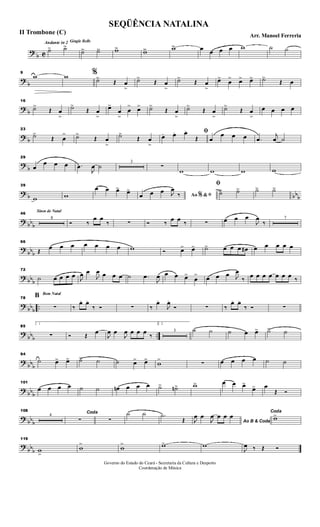 ?
b C
Andante in 2 Gingle Bells
˙> ˙>>
˙>> ˙>> w>> w>> w>> œ œ œ œ w ˙ ˙
?
b
9
w w %
˙>
Œ œ
>
˙>
Œ œ
>
˙>
Œ œ
>
œ>
œ
> œ> œ> ˙>
Œ œ
? b
16
˙>
Œ œ
>
˙>
Œ œ
>
œ>
œ
>
œ
> œ> ˙>
Œ œ
>
˙>
Œ œ
>
˙>
Œ œ
>
œ œ œ œ
? b
23
˙>
Œ œ
> ˙>
Œ œ
>
˙>
Œ œ
>
ﬁœ. œ. œ.
Œ œ
œ œ œ .œ
j
œ ˙
?
b
29
œ
œ œ œ .œ
J
œ ˙
3
∑
w w w w
? b bbb
39
w w
œ œ œ> œ>
Ao &% ﬁœ œ œ J
œ
‰
ﬁ
˙> ˙> ˙> ˙>
? bb
b
Sinos de Natal
46
8
Ó ‰
œ œ
‰ ∑ Ó ‰
œ œ ‰ ∑ œ œ œ
J
œ
‰
7
?
bbb
66
Œ
œ œ œ œ œ œ œ w Ó œ> œ> ˙> œ œ œ œ# œ œ œ œ œ
? bbb
72
˙ œ œ œ œ J
œ œ
J
œ œ œ œ ˙ .œ
J
œ œ œ œ>
œ
> œ œ œ J
œ
‰ œ œ œ œ œ œ œ ‰
? bb
b
..
Bom Natal
78
B
∑ ‰
œ. œ.
‰ Ó ∑ ‰
œ.
J
œ.
Ó ∑ ‰
œ. œ.
‰ Ó ∑
?
bbb ..
85
1
∑ Ó Œ
œ
J
œ œ
J
œ œ œ œ ‰
2.
3 ˙ ˙ ˙ œ œ> ˙> ˙
?
bbb
94
˙ œ> œ> ˙> ˙ ˙ œ> œ>
w
>
∑ œ œ œ œ ˙ ˙
? bb
b
101
œ œ œ œ ˙ ˙ œn œ œ œ ˙> ˙n> w> œ œ œ>
œ> œ
Œ Ó
? bb
b
108
4
Coda
∑ ∑
˙ ˙ .˙
Œ Ao B & CodaJ
œ œ
J
œ œ œ œ
Coda
w>
?
bbb
119
w
>
w
>
w
> w> w
J
œ ‰ Œ Ó
SEQÜÊNCIA NATALINA
Arr. Manoel Ferreria
II Trombone (C)
Governo do Estado do Ceará - Secretaria da Cultura e Desporto
Coordenação de Música
 