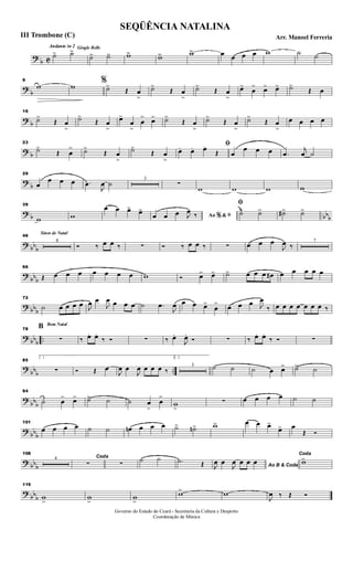 ?
b C
Andante in 2 Gingle Bells
˙> ˙>>
˙>> ˙>> w>> w>> w>> œ œ œ œ w ˙ ˙
?
b
9
w w
%
˙>
Œ œ
>
˙>
Œ œ
>
˙>
Œ œ
>
œ>
œ
> œ> œ> ˙>
Œ œ
? b
16
˙>
Œ œ
>
˙>
Œ œ
>
œ>
œ
>
œ
> œ> ˙>
Œ œ
>
˙>
Œ œ
>
˙>
Œ œ
>
œ œ œ œ
? b
23
˙>
Œ œ
> ˙>
Œ œ
>
˙>
Œ œ
>
ﬁ
œ. œ. œ.
Œ œ
œ œ œ .œ
j
œ ˙
?
b
29
œ
œ œ œ .œ
J
œ ˙
3
∑
w w w w
? b bbb
39
w w
œ œ œ> œ>
Ao &% ﬁœ œ œ J
œ ‰
ﬁ
˙> ˙> ˙#> ˙>
? bb
b
Sinos de Natal
46
8
Ó ‰ œ œ ‰ ∑ Ó ‰ œ œ ‰ ∑ œ œ œ
J
œ ‰
7
?
bbb
66
Œ œ œ œ œ œ œ œ w Ó œ> œ> ˙> œ œ œ œ# œ œ œ œ œ
? bbb
72
˙ œ œ œ œ J
œ œ
J
œ œ œ œ ˙ .œ
J
œ œ œ œ>
œ
> œ œ œ J
œ
‰ œ œ œ œ œ œ œ ‰
? bb
b
..
Bom Natal
78
B
∑ ‰ œ. œ.
‰ Ó ∑ ‰ œ.
J
œ.
Ó ∑ ‰ œ. œ.
‰ Ó ∑
?
bbb ..
85
1
∑ Ó Œ œ
J
œ œ
J
œ œ œ œ ‰
2.
3 ˙ ˙ ˙ œ œ> ˙> ˙
?
bbb
94
˙ œ
> œ> ˙> ˙ ˙ œ
>
œ
>
w
>
∑ œ œ œ œ ˙ ˙
? bb
b
101
œ œ œ œ ˙ ˙ œn œ œ œ ˙> ˙n> w> œ œ œ>
œ> œ
Œ Ó
? bb
b
108
4 Coda
∑ ∑
˙ ˙ .˙ Œ Ao B & CodaJ
œ œ
J
œ œ œ œ
Coda
w>
?
bbb
119
w
>
w
>
w
>
w> w
J
œ ‰ Œ Ó
SEQÜÊNCIA NATALINA
Arr. Manoel FerreriaIII Trombone (C)
Governo do Estado do Ceará - Secretaria da Cultura e Desporto
Coordenação de Música
 