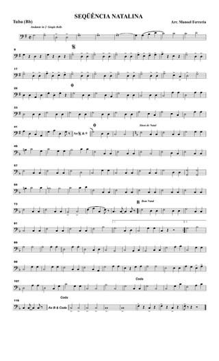 ? # C
Andante in 2 Gingle Bells
˙ ˙>
˙
>
˙
> w> w> w> œ œ œ œ ˙ ˙ ˙ ˙
? #
9
œ Œ œ Œ œ Œ œ Œ
%
˙>
œ
>
œ
> ˙>
œ
>
œ
> ˙>
œ
>
œ
> œ> œ> œ> œ> œ>
Œ œ Œ ˙>
œ
>
œ
>
? #
17
˙>
œ
>
œ
> œ>
œ
> œ> œ> ˙>
œ
>
œ
> ˙>
œ œ
> ˙>
œ
>
œ
> ˙>
œ
>
œ
> ˙>
œ>
œ
>
˙
> ˙>
? #
25
œ œ œ œ
ﬁ
œ.
œ. œ.
Œ ˙ œ œ ˙ œ œ
˙ œ œ ˙ œ œ ˙
œ œ ˙ œ œ
? #
33
˙ œ œ ˙ œ œ ˙ œ œ ˙ œ œ ˙ œ œ ˙ œ œ
˙ œ œ ˙ œ œ
? # nb
41
œ œ œ œ Ao &% ﬁœ œ
œ J
œ ‰
ﬁ
˙ œ œ ˙ ˙
Sinos de Natal
˙ œ œ ˙ œ œ ˙ œ œ
? b
49
œn ˙ œ ˙ œ œ ˙ œ œ ˙ œ œ ˙ œ œ ˙ ˙ ˙ œ œ ˙ œ œ
?
b
57
˙ œ œ ˙ œ œ ˙ ˙ ˙ œ œ ˙ œ œ ˙ œ œ ˙ œ œ ˙
˙
˙
˙
? b
65
œn ˙ œ ˙b ˙ ˙ œ œ
˙ œ œ ˙ œ œ ˙ œ œ ˙ œ œ ˙ œ œ
? b ..
73
˙ œ œ ˙ œ œ ˙
>
˙
>
œ œ
œ J
œ ‰ .œ
j
œ œ
j
œ ‰
Bom Natal
B
˙ œ œ ˙ œ œ ˙ œ œ
?
b ..
81
˙ œ œ ˙ œ œ ˙ œ œ ˙ ˙
1
˙ œ œ ˙ œ œ œ Œ Ó
2.
˙ ˙
?
b
89
˙ ˙ ˙ œ œ ˙ œ œ ˙ œ œ ˙ ˙ ˙ œ œ ˙ œ œ ˙ œ œ
˙ œ œ
? b
98
˙ œ œ ˙ œ œ ˙ œ œ ˙ œ œ
˙ œ œ œ Œ œ œ ˙ ˙ ˙ œ œ œ œ œ> œ>
? b
107
˙ œ œ ˙ œ œ ˙ œ œ ˙ ˙
˙
˙
Coda
˙ œ œ ˙ ˙ ˙ œ œ ˙ œ œ
?
b
116
Ao B & Codaœ
j
œ œ
j
œ ‰
Coda
˙
>
˙
>
˙
>
˙
>
w
>
w
>
œ>
Œ œ
>
Œ œ>
Œ œ
>
Œ J
œ>
‰ Œ Ó
SEQÜÊNCIA NATALINA
Arr. Manoel FerreriaTuba (Bb)
 