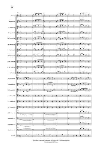 &
&
&
&
&
&
&
&
&
&
&
&
&
&
&
&
&
?
?
?
?
?
b
##
#
#
#
#
##
##
#
#
##
#
#
#
##
##
##
b
b
b
b
##
Flauta (C)
Requinta (Eb)
I Clarinete (Bb)
II Clarinete (Bb)
III Clarinete (Bb)
Sax Soprano (Bb)
I Sax Alto (Eb)
III Sax Alto (Eb)
II Sax Tenor (Bb)
IV Sax Tenor (Bb)
Sax Barítono
I Trompete (Bb)
II Trompete (Bb)
III Trompete (Bb)
I Trompa (Eb)
II Trompa (Eb)
III Trompa (Eb)
I Trombone (C)
II Trombone (C)
III Trombone (C)
Bombardino (C)
Tuba (Eb)
36
˙ ˙
˙ ˙
˙ ˙
˙ ˙
˙ ˙
36
˙ ˙
˙ ˙
˙ ˙
˙ ˙
˙ ˙
˙ ˙
36
Œ œ œ J
œ ‰
Œ
œ œ J
œ ‰
Œ
œ œ
j
œ ‰
36
Œ œ.
Œ œ.
Œ œ. Œ œ.
Œ œ.
Œ œ.
36
w
w
w
36
w
˙ œ œ
œ
œ œ œ
œ
œ œ œ
œ
œ œ œ
œ
œ œ œ
œ
œ œ œ
œ
œ œ œ
œ
œ œ œ
œ
œ œ œ
œ
œ œ œ
œ
œ œ œ
œ
œ œ œ
∑
∑
∑
Œ œ.
Œ œ.
Œ œ. Œ œ.
Œ œ.
Œ œ.
w
w
w
w
˙ œ œ
˙ ˙
˙ ˙
˙ ˙
˙ ˙
˙ ˙
˙ ˙
˙ ˙
˙ ˙
˙ ˙
˙ ˙
˙ ˙
Œ œ œ J
œ ‰
Œ œ œ J
œ ‰
Œ
œ œ
j
œ ‰
Œ œ.
Œ œ.
Œ œ. Œ œ.
Œ œ.
Œ œ.
w
w
w
w
˙ œ œ
.œ J
œ œ œ
.œ J
œ œ œ
.œ J
œ œ œ
.œ J
œ œ œ
.œ J
œ œ œ
.œ J
œ œ œ
.œ J
œ œ œ
.œ J
œ œ œ
.œ J
œ œ œ
.œ J
œ œ œ
.œ J
œ œ œ
∑
∑
∑
Œ œ.
Œ œ.
Œ œ. Œ œ.
Œ œ.
Œ œ.
w
w
w
w
˙ œ œ
˙ ˙
˙ ˙
˙ ˙
˙ ˙
˙ ˙
˙ ˙
˙ ˙
˙ ˙
˙ ˙
˙ ˙
˙ ˙
Œ œ œ J
œ ‰
Œ œ œ
j
œ ‰
Œ
œ œ
j
œ ‰
Œ œ.
Œ œ.
Œ œ. Œ œ.
Œ œ. Œ œ.
w
w
w
w
˙ œ œ
œ œ œ> œ>
œ œ œ> œ>
œ œ œ> œ>
œ œ œ>
œ
>
œ œ œ>
œ
>
œ œ œ>
œ
>
œ œ œ> œ>
œ œ œ> œ>
œ œ œ>
œ
>
œ œ œ>
œ
>
œ œ œ
> œ>
œ œ œ œ
œ œ œ œ
œ œ œ œ
Œ œ.
Œ œ.
Œ œ. Œ œ.
Œ œ. Œ œ.
œ œ œ> œ>
œ œ œ> œ>
œ œ œ> œ>
œ œ œ> œ>
œ œ œ œ
Governo do Estado do Ceará - Secretaria da Cultura e Desporto
Coordenação de Música
6
 