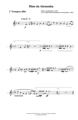 & b c ..
q»•ºLargo
f
.œ
j
œ œ œ œ œ œ œ œ
œ œ œ œ œ œ œ
& b ..5
1.
˙
.œ
j
œ
p
2.
˙ Ó ‰
3
œœœœ œ ˙ ‰
3
œœœœ œ œ œ
& b ..9 .œ
j
œ œn œ œ
f
œ
3
œœœœ œ ˙
‰
3
œœœœ œ ˙
‰
3
œœœœ œ ˙
& b ..13
œ œ œ œ œ
j
œ .œ œ
ƒ
1
œ
3
œœœœ œ ˙
2.
˙ Ó
Governo do Estado do Ceará - Secretaria da Cultura e Desporto
Coordenação de Música
Hino da Alemanha
Música: Joseph Haydn - (1797)
Letra: August Heinrich Hoffmann von Fallersleben - (1841)1º Trompete (Bb)
 