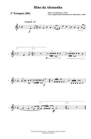 & b c ..
q»•ºLargo
f
.œ
j
œ œ œ œ œ œ œ œ
œ œ œ œ œ œ œ
& b ..5
1.
˙
.œ
j
œ
p
2.
˙ Ó ‰
3
œœœœ œ ˙ ‰
3
œœœœ œ œ œ
& b ..9 .œ
j
œ œn œ œ
f
œ
3
œœœœ œ ˙
‰
3
œœœœ œ ˙ ‰ 3
œ œ œ œ œ ˙
& b ..13 œ œ œ
j
œ
.œ œ
ƒ
1
œ
3
œœœœ œ ˙
2.
˙ Ó
Governo do Estado do Ceará - Secretaria da Cultura e Desporto
Coordenação de Música
Hino da Alemanha
Música: Joseph Haydn - (1797)
Letra: August Heinrich Hoffmann von Fallersleben - (1841)
3º Trompete (Bb)
 