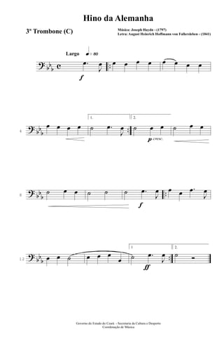 ?
bb
b c ..
q»•ºLargo
f
.œ
J
œ œ œ œ œ œ œ œ œ
?
bb
b
..4
œ œ œ œ
1.
˙ .œ
J
œ
p cresc.
2.
˙ œ œ ˙ œ œ
?
bb
b
..8
˙ œ œ ˙ ˙
f
˙ .œ
J
œ œ œ .œ
J
œ
?
bb
b
..12 œ œ ˙ œ œ œ
œ
ƒ
1
˙ .œ
J
œ
2.
˙ Ó
Governo do Estado do Ceará - Secretaria da Cultura e Desporto
Coordenação de Música
Hino da Alemanha
Música: Joseph Haydn - (1797)
Letra: August Heinrich Hoffmann von Fallersleben - (1841)
3º Trombone (C)
 