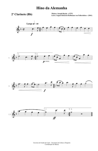 & b c ..
q»•ºLargo
f
.œ J
œ œ œ œ œ œ œ œ œ œ œ œ œ œ
& b ..5
1.
˙ .œ J
œ
p cresc.
2.
˙ œ œ œ œ œ
œ œ œ œ œ
œ œ
& b ..9
.œ
J
œ œ œ œ
f
˙ .œ
J
œ œ œ œ .œ
J
œ œ œ ˙
& b ..13
œ œ œ œ
ƒ
1
˙
.œ
J
œ 2.
˙
Ó
Governo do Estado do Ceará - Secretaria da Cultura e Desporto
Coordenação de Música
Hino da Alemanha
Música: Joseph Haydn - (1797)
Letra: August Heinrich Hoffmann von Fallersleben - (1841)2º Clarinete (Bb)
 