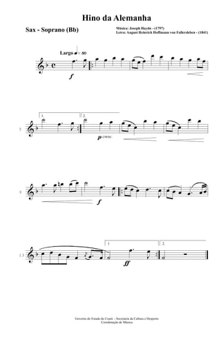 & b c ..
q»•ºLargo
f
.œ
J
œ œ œ œ œ œ œ œ
œ œ œ œ œ œ œ
& b ..5
1.
˙ .œ
J
œ
pcresc.
2.
˙ œ œ œ œ œ
œ œ œ œ œ
œ œ
& b ..9
.œ
J
œ œn œ œ
f
˙ .œ
J
œ œ œ œ .œ
J
œ œ œ œ .œ œ œ
& b ..13
œ œ œ œ œ
j
œ .œ œ
ƒ
1
˙
.œ
J
œ
2.
˙ Ó
Governo do Estado do Ceará - Secretaria da Cultura e Desporto
Coordenação de Música
Hino da Alemanha
Música: Joseph Haydn - (1797)
Letra: August Heinrich Hoffmann von Fallersleben - (1841)
Sax - Soprano (Bb)
 
