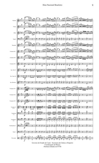 &
&
&
?
&
&
&
&
&
&
&
&
&
&
&
?
?
?
?
ã
bb
bb
bb
bb
#
#
#
#
bb
bb
bb
bb
Flautim
Flauta
Oboé
Fagote
Requinta
Clarinete Bb 1
Clarinete Bb 2
Clarinete Bb 3
Sax-Alto Eb
Sax-Tenor Bb
Sax-Baritono
Trompete Bb 1
Trompete Bb 2
Trompete Bb 3
Trompas Eb
1-2-3
Trombone
1-2
Trombones
3-4
Bombardino C
Tuba C
Percussão
47 œ œ>
ƒ
3
œ œ œ
3
œ œ œ
œ œ>
ƒ
3
œ œ œ
3
œ
œ œ
œ œ>
ƒ 3
œ œ œ
3
œ œ œ
œ œ>
ƒ
œ œ œ
Œ
œ œ>
ƒ
3
œ œ œ
3
œ œ œ
œ œ>
ƒ 3
œ œ œ
3
œ œ œ
œ œ>
ƒ 3
œ œ œ
3
œ
œ œ
œ œ
ƒ
œ œ
‰ œ ‰
ƒ
œ ‰ œ ‰ œ
‰ œ ‰
ƒ
œ ‰ œ ‰ œ
œ œ
ƒ
œ œ
47
Œ œ>
ƒ
œ œœœœ Œ
œ œ
>
ƒ
œ œ œ Œ
œ œ
>
ƒ
œ œ œ Œ
‰ œœœ ‰
ƒ
œœœ ‰ œœœ ‰ œœœ
œœ œœ
ƒ
œ
œ
œ
œ
œœ œœ
ƒ
œœ œœ
œ œ>
ƒ
œ œ œ
Œ
œ œ
ƒ
œ œ
47 j
œ ‰ œæ
f
j
œ ‰ Œ
yœ Œ
yœ Œ
œ>
œ
‰
œ œ œ
œ>
œ
‰
œ œ œ
œ>
œ ‰ œ œ œ
œ œ œ Œ
œ>
œ
‰
œ œ œ
œ>
œ ‰
œ œ œ
œ>
œ ‰ œ œ œ
œ œ
œ
Œ
‰ œ œ œ œ œ Œ
‰ œ œ œ œ œ Œ
œ œ
œ
Œ
‰ œ œ œ œ œ œ œ œ
‰
œ œ œ œ œ Œ
‰ œ œ œ œ œ Œ
‰ œœœ
œœœ
œœœ
œœœ
œœ
œ Œ
‰
œ
œ
œ
œ
œ
œ
œ
œ œœ Œ
‰
œœ œœ œœ œœ œœ Œ
œ œ œ Œ
œ œ œ Œ
‰ œ œ œ œ œ Œ
yœ yœ yœ Œ
œ œ œ œ œ# œ
œ œ
œ œ œ œ œ# œ
œ œ
œ œ œ œ œ# œ
œ œ
œ>
œ
> œ>
œ
>
œ œ œ œ œ# œ
œ œ
œ œ œ œ œ# œ
œ œ
œ œ œ œ œ# œ
œ œ
œ>
œ>
œ> œ>
‰ J
œ œ œ ‰ J
œ œ œ
‰ œ œ œ ‰ œ œ œ
œ>
œ
> œ>
œ
>
œ œ œ œ œ# œ
œ œ
‰ œ œ œ ‰ œ œ œ
‰ œ œ œ ‰
œ œ œ
‰ œœœ
œœœ
œœœ
‰ œœœ
œœœ
œœœ
‰
œ
œ
œ
œ
œ
œ ‰
œ
œ
œ
œ
œ
œ
‰
œ œ œ
‰ œ œ œ
œ
>
œ
>
œ
>
œ
>
œ>
œ
> œ>
œ
>
œ
>
œ
>> œ>>
œ
>
‰ œ œ œ ‰ œ œ œ
yœ Œ
yœ Œ
œ>
œ
‰
œ œ œ
œ>
œ
‰
œ œ œ
œ>
œ ‰ œ œ œ
œ> œ> œ> œ>
œ>
œ
‰
œ œ œ
œ>
œ
‰
œ œ œ
œ>
œ ‰ œ œ œ
œ
>
œ
> œ> œ>
‰
J
œ œ œ ‰ J
œ œ œ
‰ œ œ œ ‰ œ œ œ
œ> œ> œ> œ>
œ>
œ ‰ œ œ œ
‰
œ œ œ
‰ œ œ œ
‰
œ œ œ
‰
œ œ œ
‰ œœœ
œœœ
œœœ
‰ œœœ
œœœ
œœœ
‰
œ
œ
œ
œ
œ
œ ‰
œ
œ
œ
œ
œ
œ
‰ œ œ œ ‰ œ œ œœ
>
œ
>
œ
>
œ
>
œ> œ> œ> œ>
œ> œ> œ> œ>
‰ œ œ œ ‰ œ œ œ
yœ Œ
yœ Œ
œn œ œ. œ.
3
œ. œ. œ.
3
œ. œ. œb .
œn œ œ.
œ.
3
œ. œ. œ.
3
œ. œ. œb .
œn œ œ.
œ.
3
œ.
œ. œ.
3
œ. œ. œb .
œ
>
œ>
œ>
œ
>
œ# œ œ. œ.
3
œ. œ. œ.
3
œ. œ. œn .
œ# œ œ.
œ.
3
œ. œ. œ.
3
œ. œ. œn .
œ# œ œ.
œ.
3
œ. œ. œ.
3
œ. œ. œn .
œ> œ>
œ> œ>
‰ J
œ œ œ
‰ J
œ œ œ
‰ œ œ œ ‰ œ œ œ
œ
>
œ>
œ>
œ
>
œ# œ œ.
œ.
3
œ. œ. œ.
3
œ. œ. œn .
‰ œ œ œ ‰ œ œ œ
‰
œ œ œ
‰
œ œ œ
‰ œœœ
œœœ
œœœ
‰ œœœ
œœœ
œœœ
‰
œ
œ
œ
œ
œ
œ ‰
œ
œ
œ
œ
œ
œ
‰
œ œ œ
‰ œ œ œœ
>
œ
>
œ
>
œ
>
œ
>
œ>
œ>
œ
>
œ
>
œ
>
œ>
œ
>
‰ œ œ œ ‰ œ œ œ
yœ Œ
yœ Œ
œ. œ œ œ œ œ œ
3
œ œ œ
3
œ œ œ
œ. œ œ œ œ œ œ
3
œ œ œ
3
œ œ œ
œ. œ œ œ œ œ œ
3
œ œ œ
3
œ œ œ
œ>
Œ œ>
Œ
œ. œ œ œ œ œ œ
3
œ œ œ
3
œ œ œ
œ. œ œ œ œ œ œ
3
œ œ œ
3
œ œ œ
œ. œ œ œ œ œ œ
3
œ œ œ
3
œ œ œ
œ
>
Œ
œ>
Œ
œ
Œ
3
œ œ œ
3
œ œ œ
œ>
Œ œ
>
Œ
œ>
Œ
œ>
Œ
œ. œ œ œ œ œ œ
3
œ œ œ
3
œ œ œ
œ>
Œ œ>
Œ
œ>
Œ
œ>
Œ
œœœ
>
Œ œœ
œ>
Œ
œ
œ
>
Œ
œ
œ
>
Œ
œœ
>
Œ œœ>
Œ
œ>
Œ œ>
Œ
œ>
Œ œ>
Œ
œ Œ œ œ œ
^ Œ
yœ Œ
yœ Œ
9Hino Nacional Brasileiro
Governo do Estado do Ceará - Secretaria da Cultura e Desporto
Coordenação de Música
Partitura Editada em 07/04
 