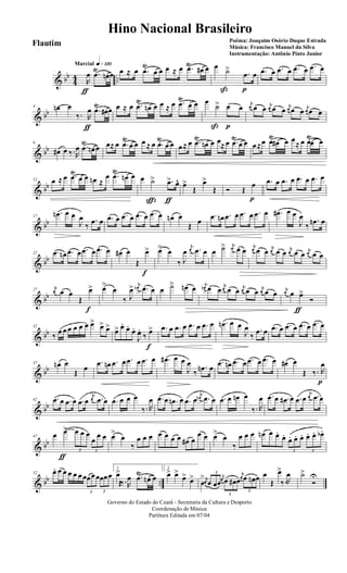 & bb
44 ..
q»¡™ºMarcial
R
œ
ƒ
.œŸ
œn œ œ ≈ œ .œ
Ÿ
œ œ œ ≈ œ .œŸ
œ# œ œ ˙>
ß
.œ
p
œ .œ œ .œ œ .œ œ .œ œ
& bb
4 œn œ
‰. R
œ
ƒ
.œŸ
œ# œ œ ≈ œ .œ
Ÿ
œn œ œ ≈ œ .œ
Ÿ
œ œ œ
˙>
ß
œ
p
œ j
œ œ œ j
œ œ œ
j
œ œ œ j
œ œ œ
& bb
8
œ# œ ‰.R
œ .œ
Ÿ
œn œ œ≈ œ .œ
Ÿ
œ œ œ ≈ œ .œ
Ÿ
œ œ œ≈ œ .œŸ
œn œ œ≈œ .œŸ
œ œ œ≈œ .œŸ
œ# œ œ
≈ œ .œŸ
œ œ
& bb
12 œ ≈ œ .œŸ
œ œ œn ≈
œ .œŸ
œn œ œ ˙>
ç
.œ>
ƒ
œ^ œ>
Œ
œ>
Œ Ó Œ
œ
p
.œ œ .œ œ .œ œ .œ œ
& bb
17
.œn œ œ
J
œ
‰
.œ œ .œ œ .œ œ .œ œ .œ œ œn œ
Œ œ
.œ œn .œ œ .œ œ .œ œ .œ# œ œ
J
œ
‰
.œn œ
& bb
22 .œ œn .œ œ .œ œ .œ œ œ# œ
Œ
œ>
f
œ> œ
‰ J
œ
j
œ .œ œ œ ˙> j
œ œ œ
j
œ œ œ j
œ œ œ j
œ œ œ j
œ œ œ
& bb
27
j
œ œ œ
Œ
œ>
f
œ>
œ
‰ J
œ> j
œn .œ œ œ ˙> œn œ j
œn œ œ
j
œ œ œ j
œ œ œ j
œ œ œ j
œ œ œ>
ƒ
Ó
& bb
32
‰ œ œ œ œ œ œ œ> œ> œ> œ> œ. œ.
œ.
J
œ.
‰ œ>
f
.œ œ .œ œ .œ œ .œ œ .œn œ œ
J
œ
‰
.œ œ .œ œ .œ œ .œ œ .œ œ
& bb
37 œn œ
Œ œ
.œ œn .œ œ .œ œ .œ œ .œ# œ œ
J
œ
‰
.œn œ
.œ œn .œ œ .œ œ .œ œ œ# œ
Œ ‰. R
œ
p
& bb
42 .œ œ .œ œ .œ œ
j
œ .œ œ .œ œ œ œ
‰. R
œ .œ œ .œn œ .œ œ
j
œn .œ œ .œ œ œn œ
‰. R
œ .œ œ .œ# œ .œ œ
j
œ .œ œ
& bb
47 œ œ>
ƒ
3
œ œ œ
3
œ
œ œ œ>
œ
‰
œ œ œ œ œ œ œ œ# œ
œ œ œ>
œ
‰
œ œ œ œn œ œ.
œ.
3
œ. œ. œ.
3
œ. œ. œb.
& bb ..
52 œ. œ œ œ œ œœ
3
œœœ
3
œœœ
1
œ>
Œ‰.R
œ .œŸ
œn œ
2
œ> œ>
œ> œ>
œ
> j
œ
3
œ œœ
j
œ
3
œ œ# œ
j
œ
3
œ œn œ œ
Œ
œ>
‰.R
œ ˙>
Ó
U
Governo do Estado do Ceará - Secretaria da Cultura e Desporto
Coordenação de Música
Partitura Editada em 07/04
Hino Nacional Brasileiro
Poêma: Joaquim Osório Duque Estrada
Música: Francisco Manuel da Silva
Instrumentação: Antônio Pinto Junior
Flautim
 
