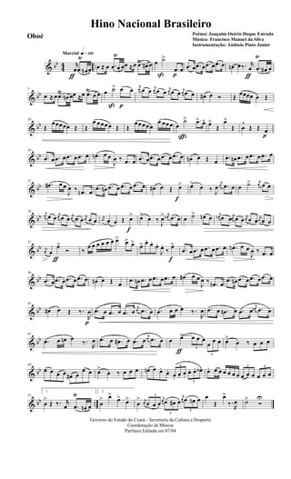 & bb
44 ..
q»¡™ºMarcial
r
œ
ƒ
.œ
Ÿ
œn œ œ ≈ œ .œ
Ÿ
œ œœ ≈œ .œŸ
œ# œ œ ˙>
ß
.œ
p
œ .œ œ .œ œ .œ œ .œ œ œn œ‰. r
œ
ƒ
.œ
Ÿ
œ# œ
& bb
5
œ ≈ œ .œ
Ÿ
œn œœ ≈œ .œŸ
œ œ œ ˙>
ß
œ
p
œ j
œ œ œ j
œ œ œ
j
œ œ œ j
œ œ œ œ# œ Ó Œ œœœœ œ Œ
& bb
10
Œ
œœœœœ Œ Œ
œ œœœœ Œ Œ
œœœœœ
œ œœœ œ
˙>
ç
.œ> œ^ œ>
Œ
œ>
Œ œ
^
Œ Œ œ
p
& bb
16
.œ œ .œ œ .œ œ .œ œ .œn œ œ
J
œ ‰ .œ œ .œ œ .œ œ .œ œ .œ œ œn œ Œ œ .œ œn .œ œ .œ œ .œ œ
& bb
21
.œ# œ œ
J
œ ‰ .œn œ .œ œn .œ œ .œ œ .œ œ œ# œ Œ œ>
f
œ> œ ‰ J
œ
j
œ .œ œ œ ˙> j
œ œ œ
& bb
26 j
œ œ œ
j
œ œ œ j
œ œ œ j
œ œ œ
j
œ œ œ Œ œ>
f
œ>
œ ‰
J
œ> j
œn .œ œ œ ˙> œn œ
j
œn œ œ j
œ œ œ j
œ œ œ
j
œ œ œ
& bb
31
j
œ œ
œ>
ƒ
Ó ‰
œ œ œ œ œ œ œ> œ> œ> œ> œ.
œ.
œ.
J
œ.
‰
œ>
f
.œ œ .œ œ .œ œ .œ œ .œn œ œ
J
œ ‰ .œ œ
& bb
36
.œ œ .œ œ .œ œ .œ œ œn œ Œ œ .œ œn .œ œ .œ œ .œ œ .œ# œ œ
J
œ ‰ .œn œ .œ œn .œ œ .œ œ .œ œ
& bb
41
œ# œ Œ ‰.
R
œ
p
.œ œ .œ œ .œ œ
j
œ .œ œ .œ œ œ œ ‰.
R
œ .œ œ .œn œ .œ œ
j
œn .œ œ
& bb
45
.œ œ œn œ
‰.
R
œ .œ œ .œ# œ .œ œ
j
œ .œ œ œ œ>
ƒ 3
œ œ œ
3
œ œ œ œ>
œ ‰ œ œ œ
& bb
49
œ œ œ œ œ# œ
œ œ œ>
œ ‰ œ œ œ œn œ œ.
œ.
3
œ.
œ. œ.
3
œ. œ. œb. œ. œ œ œ œ œ œ
3
œ œ œ
3
œ œ œ
& bb ..
53
1
œ
>
Œ ‰. r
œ .œ
Ÿ
œn œ
2
œ
> œ>
œ> œ>
œ
> j
œ
3
œ œ œ
j
œ
3
œ œ# œ
j
œ
3
œ œn œ œ
Œ
œ>
‰.
R
œ ˙>
Ó
U
Governo do Estado do Ceará - Secretaria da Cultura e Desporto
Coordenação de Música
Partitura Editada em 07/04
Hino Nacional Brasileiro
Poêma: Joaquim Osório Duque Estrada
Música: Francisco Manuel da Silva
Instrumentação: Antônio Pinto Junior
Oboé
 