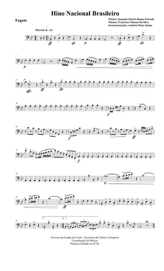 ? bb 44 ..
q»¡™ºMarcial
≈ Œ œ
>
ƒ
Œ œ
>
Œ œ ˙
ß
Œ œ
p
œ œ œ ˙ Ó œ
>
ƒ
Œ œ>
Œ œ ˙>
ß
Œ
?
bb
7
œ
p
œ œ œ
˙ Ó œ œœœœ œ
œ œ œœœœœ œ œ œœœœœ œ œœ œ œ œœœ œ œœ
? bb
13
œ ˙n>
ç
Œ
œ>
ƒ
Œ œ>
Œ
œ>
Í
œ. œ. œ. œ. œ. œ. œ. œ. œ. œ. œ. œ. œ. œ. œ. œ. œ. œ. œ.
?
bb
20
œ. œ. œ. œ. œ. œ. œ. œ. œ. œ. œ. œ. œ. œ. œ.
Œ ‰
f
œ œ œ# œ œ Œ Œ œ>
œ Œ
? bb
26
‰
œ
‰
œ
‰
œ
‰ œ ‰ œ œ œ œ
Œ ‰ œ
f
œn œ œ
Œ Œ œ>
œ Œ ‰
œ
‰
œ
‰ œ ‰ œ œ œ>
ƒ
‰
3
œ œ œn œ> œ> œ>
?
bb
32 œ> œ> œ> œ> œœ œœ œ œ œ œ.
œ.
œ. œ. œ. œ. œ.
œ.
f
œ. œ. œ. œ. œ. œ. œ. œ. œ. œ. œ. œ. œ. œ. œ.
? bb
38
œ. œ. œ. œ. œ. œ. œ. œ. œ. œ. œ. œ. œ.
œ.
œ.
Œ
wb
p
œ œ
> œ œ œ
Œ
w
?
bb
45
œ œ>œ œn œ
Œ
w œ œ>
ƒ
œ œ œ
Œ œ œ œ Œ œ>
œ
> œ>
œ
>
œ> œ> œ> œ>
œ
>
œ>
œ>
œ
>
? bb ..
52
œ>
Œ œ>
Œ
1
œ
>
œ>
œ
>
Œ
2
œ
>
j
œ
3
œ œ œ
j
œ
3
œ œ# œ
j
œ
3
œ œn œ œ> œ>
œ>
œ
>
œ
>
Œ
œ>
‰. r
œ ˙ Ó
U
Governo do Estado do Ceará - Secretaria da Cultura e Desporto
Coordenação de Música
Partitura Editada em 07/04
Hino Nacional Brasileiro
Poêma: Joaquim Osório Duque Estrada
Música: Francisco Manuel da Silva
Instrumentação: Antônio Pinto Junior
Fagote
 