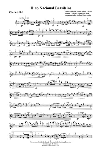 & 44 ..
q»¡™ºMarcial
r
œ
ƒ
.œ
Ÿ
œ# œ œ ≈ œ .œ
Ÿ
œ œœ ≈œ .œ
Ÿ
œ# œ œ ˙>
ß
.œ
p
œ .œ œ .œ œ .œ œ .œ œ œ# œ ‰. r
œ
ƒ
.œ
Ÿ
œ# œ
&
5
œ ≈ œ .œ
Ÿ
œ# œœ ≈ œ .œŸ
œ œ œ ˙>
ß
œ
p
œ
j
œ œ œ j
œ œ œ j
œ œ œ
j
œ œ œ œ# œ ‰. r
œ .œ
Ÿ
œ# œ
&
9
œ ≈œ .œ
Ÿ
œœ œ ≈œ .œ
Ÿ
œ œ œ ≈œ .œ
Ÿ
œ# œœ ≈œ .œ
Ÿ
œ œ œ ≈œ .œŸ
œ# œœ ≈œ .œŸ
œ œ œ ≈œ .œ
Ÿ
œœ œn ≈
œ .œ
Ÿ
œ# œ
&
13
œ
˙>
ç
.œ>
ƒ
œ^ œ>
Œ
œ>
Œ œ>
Œ Œ œ
p
.œ œ .œ œ .œ œ .œ œ .œ# œ œ
J
œ ‰ .œ œ .œ œ .œ œ .œ œ .œ œ
&
19
œ# œ Œ œ
.œ œ# .œ œ .œ œ .œ œ .œ# œ œ
J
œ ‰ .œn œ
.œ œ# .œ œ .œ œ .œ œ œ# œ Œ œ>
f
œ> œ ‰ J
œ
j
œ .œ œ
&
25
œ ˙> j
œ œ œ j
œ œ œ j
œ œ œ
j
œ œ œ j
œ œ œ j
œ œ œ Œ œ>
f
œ>
œ ‰ J
œ> j
œ# .œ œ œ ˙> œ# œ
&
30 j
œ# œ œ j
œ œ œ j
œ œ œ
j
œ œ œ j
œ œ
œ>
ƒ
Ó ‰
œ œ œ œ œ œ œ> œ> œ> œ
œ.
œ.
œ. œ.
œ.
œ.
œ. .œ
f
œ .œ œ .œ œ .œ œ
&
35
.œ# œ œ
J
œ ‰ .œ œ .œ œ .œ œ .œ œ .œ œ œ# œ Œ œ
.œ œ# .œ œ .œ œ .œ œ .œ# œ œ
J
œ ‰ .œn œ
&
40
.œ œ# .œ œ .œ œ .œ œ œ# œ Œ ‰.
R
œ
p
.œ œ .œ œ .œ œ
j
œ .œ œ .œ œ œ œ ‰.
R
œ
&
44
.œ œ .œ# œ .œ œ
j
œ# .œ œ .œ œ œ# œ
‰. R
œ .œ œ .œ# œ .œ œ
j
œ .œ œ œ œ>
ƒ 3
œ œ œ
3
œ œ œ
&
48
œ>
œ ‰
œ œ œ œ œ œ œ œ# œ
œ œ œ>
œ
‰
œ œ œ œ# œ œ.
œ.
3
œ. œ. œ.
3
œ. œ. œn. œ. œ œ œ œ œ œ
3
œ œ œ
3
œ œ œ
& ..
53
1
œ>
Œ ‰. r
œ .œ
Ÿ
œ# œ
2
œ
œ
> œ>
œ> œ> œ> j
œ
3
œ œ œ
j
œ
3
œ œ# œ
j
œ
3
œ œ# œ œ
Œ
œ>
‰.
R
œ ˙>
Ó
U
Governo do Estado do Ceará - Secretaria da Cultura e Desporto
Coordenação de Música
Partitura Editada em 07/04
Hino Nacional Brasileiro
Poêma: Joaquim Osório Duque Estrada
Música: Francisco Manuel da Silva
Instrumentação: Antônio Pinto Junior
Clarinete Bb 1
 
