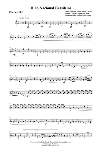 & 44 ..
q»¡™ºMarcial
≈ Œ
œ>
ƒ
Œ œ>
Œ œ ˙>
ß
Œ
œ
p
œ œ œ ˙
Ó
œ>
ƒ
Œ œ>
Œ œ ˙>
ß
Œ
&
7
œ
p
œ œ œ ˙
Ó œ œœœœ œ œ œ œ œœœœ œ œ
œ œ œœœ œ œ
œ œ œœ œ
œ œ œœ
&
13
œ ˙>
ç
Œ œ>
ƒ
Œ œ>
Œ
œv œ.
p
œ. œ. œ. œ. œ. œ. œ. œ. œ. œ. œ. œ. œ. œ.
œ. œ. œ. œ.
&
20
œ. œ. œ. œ. œ. œ. œ. œ. œ. œ. œ. œ. œ. œ. œ.
Œ ‰ j
œ
f
œ# œ
œ
Œ Œ œ
> œ
Œ
‰ œ ‰ œ ‰ œ ‰ œ
&
27
‰ œ œ œ œ
Œ ‰
œ
f
œ# œ œ Œ Œ œ
> œ
Œ ‰
œ ‰ œ
‰
œ ‰ œ œ œ>
ƒ
‰
3
œ œ œ# œ
>
œ
> œ> œ> œ>
œ
>
œ> œœœœœœ
&
33
œ œ.
œ.
œ. œ. œ. œ. œ.
.œ
f
œ .œ œ .œ œ .œ œ .œ œ .œ œ .œ œ .œ œ .œ œ .œ œ .œ œ .œ œ .œ œ .œ œ .œ œ .œ œ
&
38
.œ œ .œ œ .œ œ .œ œ .œ œ .œ œ .œ œ .œ œ .œ œ .œ œ .œ œ .œ œ .œ œ .œ œœ Œ œ
p
œ
œ œ œ
œ œ œ
&
44
œ# œ
œ œ œ
œ œ œ œ# œ œ œ œ œ
ƒ
œ œ œ œ
œ
Œ
œ>
œ>
œ> œ>
œ> œ> œ> œ> œ> œ>
œ> œ>
& ..
52
œ
>
Œ
œ>
Œ
1
œ>
œ>
œ>
Œ
2
œ>
j
œ
3
œ œ œ
j
œ
3
œ œ# œ
j
œ
3
œ œ# œ œ> œ>
œ
> œ> œ>
Œ œ>
‰. r
œ ˙>
Ó
U
Governo do Estado do Ceará - Secretaria da Cultura e Desporto
Coordenação de Música
Partitura Editada em 07/04
Hino Nacional Brasileiro
Poêma: Joaquim Osório Duque Estrada
Música: Francisco Manuel da Silva
Instrumentação: Antônio Pinto Junior
Clarinete Bb 3
 