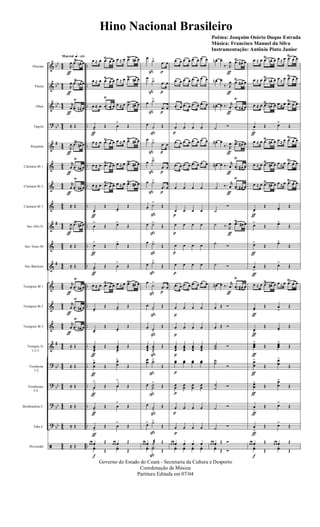 &
&
&
?
&
&
&
&
&
&
&
&
&
&
&
?
?
?
?
ã
bb
bb
bb
bb
#
#
#
#
bb
bb
bb
bb
44
4
4
44
4
4
44
44
4
4
44
4
4
44
4
4
44
4
4
44
4
4
44
44
4
4
44
4
4
..
..
..
..
..
..
..
..
..
..
..
..
..
..
..
..
..
..
..
..
Flautim
Flauta
Oboé
Fagote
Requinta
Clarinete Bb 1
Clarinete Bb 2
Clarinete Bb 3
Sax-Alto Eb
Sax-Tenor Bb
Sax-Baritono
Trompete Bb 1
Trompete Bb 2
Trompete Bb 3
Trompas Eb
1-2-3
Trombone
1-2
Trombones
3-4
Bombardino C
Tuba C
Percussão
q»¡™ºMarcial
R
œ
ƒ
.œ
Ÿ
œn œ
R
œ
ƒ
.œ
Ÿ
œn œ
r
œ
ƒ
.œ
Ÿ
œn œ
≈ Œ
R
œ
ƒ
.œ
Ÿ
œ# œ
r
œ
ƒ
.œ
Ÿ
œ# œ
r
œ
ƒ
.œ
Ÿ
œ# œ
≈ Œ
R
œ
ƒ
.œŸ
œ# œ
≈ Œ
≈ Œ
r
œ
ƒ
.œ
Ÿ
œ# œ
r
œ
ƒ
.œ
Ÿ
œ# œ
r
œ
ƒ
.œ
Ÿ
œ# œ
≈ Œ
≈ Œ
≈ Œ
≈ Œ
≈ Œ
≈ Œ
œ ≈ œ .œŸ
œ œ œ ≈ œ .œŸ
œ# œ
œ ≈ œ .œ
Ÿ
œ œ œ ≈ œ .œŸ
œ# œ
œ ≈ œ .œ
Ÿ
œ œ œ ≈ œ .œŸ
œ# œ
œ>
ƒ
Œ œ
>
Œ
œ ≈ œ .œŸ
œ œ œ ≈ œ .œŸ
œ# œ
œ ≈ œ .œŸ
œ œ œ ≈ œ .œŸ
œ# œ
œ ≈ œ .œ
Ÿ
œ œ œ ≈ œ .œŸ
œ# œ
œ>
ƒ
Œ
œ>
Œ
œ
>
Œ œ>
Œ
œ>
ƒ
Œ œ>
Œ
œ>
ƒ
Œ œ
>
Œ
œ ≈ œ .œ
Ÿ
œ œ œ ≈ œ .œŸ
œ# œ
œ>
Œ œ>
Œ
œ>
Œ œ>
Œ
œœœ>
ƒ
Œ œœœ>
Œ
œ
œ
>
ƒ
Œ
œ
œ
>
Œ
œ
>
ƒ
Œ œ
>
Œ
œ>
ƒ
Œ œ
>
Œ
œ
>
ƒ
Œ œ
>
Œ
œ œ œ Œ œ œ œ Œ
yœ
f
Œ
yœ Œ
œ ˙>
ß
.œ
p
œ
œ ˙>
ß
.œ
p
œ
œ ˙>
ß
.œ
p
œ
œ
˙
ß
Œ
œ ˙>
ß
.œ
p
œ
œ ˙>
ß
.œ
p
œ
œ ˙>
ß
.œ
p
œ
œ ˙>
ß
Œ
œ ˙>
ß
Œ
œ ˙>
ß
Œ
œ ˙>
ß
Œ
œ
˙>
ß
.œ
p
œ
œ ˙>
ß
Œ
œ ˙>
ß
Œ
œœœ
˙˙˙>ß
Œ
œœ ˙˙>
ß
Œ
œ ˙˙
>
ß
Œ
œ
˙>
ß
Œ
œ> ˙>
ß
Œ
œ œ œ ˙æ Œ
yœ Y˙
ß
Œ
.œ œ .œ œ .œ œ .œ œ
.œ œ .œ œ .œ œ .œ œ
.œ œ .œ œ .œ œ .œ œ
œ
p
œ œ œ
.œ œ .œ œ .œ œ .œ œ
.œ œ .œ œ .œ œ .œ œ
œ œ œ œ
œ
p
œ œ œ
œ
p
œ œ œ
œ
p
œ œ œ
œ
p
œ œ œ
.œ œ .œ œ .œ œ .œ œ
œ
p
œ œ œ
œ
p
œ œ œ
œœœ
p
œœœ
œœœ
œœœ
œœ
p
œœ œœ œœ
œœ
p
œœ œœ œœ
œ
p
œ œ œ
œ
p
œ œ œ
œ œ œ œ œ œ
yœ yœ yœ yœ
œn œ
‰. R
œ
ƒ
.œŸ
œ# œ
œn œ
‰. R
œ
ƒ
.œ
Ÿ
œ# œ
œn œ ‰. r
œ
ƒ
.œ
Ÿ
œ# œ
˙ Ó
œ# œ
‰. R
œ
ƒ
.œŸ
œ# œ
œ# œ ‰. r
œ
ƒ
.œ
Ÿ
œ# œ
˙ ‰. r
œ
ƒ
.œ
Ÿ
œ# œ
˙
Ó
˙ ‰. R
œ
ƒ
.œŸ
œ# œ
˙ Ó
˙ Ó
œ# œ ‰. r
œ
ƒ
.œ
Ÿ
œ# œ
œ Œ Ó
œ Œ Ó
˙˙˙ Ó
˙˙
Ó
˙
˙ Ó
˙ Ó
˙ Ó
œ œ œ Œ Ó
yœ Œ Ó
œ ≈ œ .œ
Ÿ
œn œ œ ≈ œ .œ
Ÿ
œ œ
œ ≈ œ .œŸ
œn œ œ ≈ œ .œŸ
œ œ
œ ≈ œ .œ
Ÿ
œn œ œ ≈ œ .œ
Ÿ
œ œ
œ
>
ƒ
Œ œ>
Œ
œ ≈ œ .œ
Ÿ
œ# œ œ ≈ œ .œ
Ÿ
œ œ
œ ≈ œ .œ
Ÿ
œ# œ œ ≈ œ .œ
Ÿ
œ œ
œ ≈ œ .œ
Ÿ
œ# œ œ ≈ œ .œŸ
œ œ
œ>
ƒ
Œ œ>
Œ
œ>
Œ œ>
Œ
œ>
ƒ
Œ œ>
Œ
œ
>
ƒ
Œ œ>
Œ
œ ≈ œ .œ
Ÿ
œ# œ œ ≈ œ .œ
Ÿ
œ œ
œ>
ƒ
Œ œ
>
Œ
œ>ƒ
Œ œ>
Œ
œœœ
>
ƒ
Œ œœœ
>
Œ
œ
œ
>
ƒ
Œ
œ
œ
>
Œ
œœ
>
ƒ
Œ
œ
œ
>
Œ
œ
>
ƒ
Œ œ>
Œ
œ
>
ƒ
Œ œ>
Œ
œ œ œ Œ œ œ œ Œ
yœ
f
Œ
yœ Œ
Governo do Estado do Ceará - Secretaria da Cultura e Desporto
Coordenação de Música
Partitura Editada em 07/04
Hino Nacional Brasileiro
Poêma: Joaquim Osório Duque Estrada
Música: Francisco Manuel da Silva
Instrumentação: Antônio Pinto Junior
 