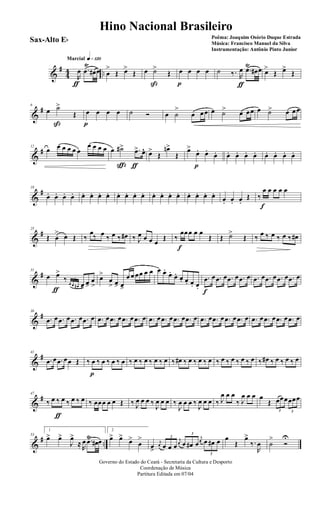 &
#
44 ..
q»¡™ºMarcial
R
œ
ƒ
.œ
Ÿ
œ# œ œ
>
Œ œ>
Œ œ ˙>
ß
Œ œ
p
œ œ œ ˙ ‰. R
œ
ƒ
.œŸ
œ# œ œ>
Œ œ>
Œ
&
#6
œ ˙>
ß
Œ œ
p
œ œ œ ˙ Ó œ ˙
>
œ œœ œ ˙> œ œœ œ ˙> œ œœ
&
#12
œ œ œ œ œ œ
œ œ œ œ œ ˙#>
ç
.œ>
ƒ
œ^ œ>
Œ
œn>
Œ
œ>
œ.
p
œ.
œ. œ. œ. œ. œ. œ. œ. œ. œ.
&
#18
œ. œ. œ. œ. œ. œ. œ. œ. œ. œ. œ. œ. œ. œ. œ. œ. œ. œ. œ. œ.
œ. œ. œ.
Œ ‰
œ
f
œ œ œ œ
&
#25
Œ œ
> œ Œ ‰
œ‰ œ ‰ œ ‰ œ# ‰ J
œ œ œ œ
Œ ‰
œ
f
œœ œ œ
Œ Œ ˙>
Œ ‰ œ ‰ œ ‰ œ ‰ œ#
&
#31
œ œ>
ƒ
‰ 3
œ œ œ# œ>
œ>
œ
>
œ>
œ
> œ> œ>
œ œ œœ œ œ œ œ.
œ.
œ. œ. œ. œ. œ.
.œ
f
œ .œ œ .œ œ .œ œ .œ œ .œ œ .œ œ .œ œ
&
#36
.œ œ .œ œ .œ œ .œ œ .œ œ .œ œ .œ œ .œ œ .œ œ .œ œ .œ œ .œ œ .œ œ .œ œ .œ œ .œ œ .œ œ .œ œ .œ œ .œ œ
&
#41
.œ œ .œ œœ Œ ‰ œ
p
‰ œ ‰ œ ‰ œ ‰ œ ‰ œ ‰ œ ‰ œ ‰ œ# ‰ œ ‰ œ ‰ œ ‰ œ ‰ œ ‰ œ ‰ œ ‰ œ# ‰ œ ‰ œ ‰ œ
&
#47
‰ œ ‰
ƒ
œ ‰ œ ‰ œ ‰ œœœ œ œ Œ ‰ J
œ œ œ ‰
J
œ œ œ ‰
J
œ œ œ ‰
J
œ œ œ ‰ J
œ œ œ
‰ J
œ œ œ œ
Œ
3
œœœ
3
œœœ
&
# ..
53
1
œ> œ>
J
œ>
≈ R
œ .œŸ
œ# œ
2
œ> œ>
œ>
œ
>
œ>
j
œ
3
œ œ œ
j
œ
3
œ œ# œ
j
œ
3
œ œ# œ œ
Œ
œ>
‰.
R
œ ˙
>
Ó
U
Governo do Estado do Ceará - Secretaria da Cultura e Desporto
Coordenação de Música
Partitura Editada em 07/04
Hino Nacional Brasileiro
Poêma: Joaquim Osório Duque Estrada
Música: Francisco Manuel da Silva
Instrumentação: Antônio Pinto Junior
Sax-Alto Eb
 