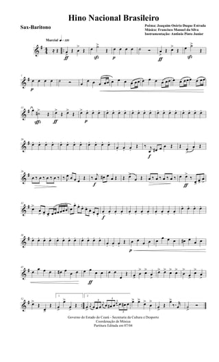 &
#
44 ..
q»¡™ºMarcial
≈ Œ œ
>
ƒ
Œ œ
>
Œ œ ˙>
ß
Œ œ
p
œ œ œ ˙ Ó œ
>
ƒ
Œ œ>
Œ œ ˙>
ß
Œ
&
#7
œ
p
œ œ œ ˙ Ó œ
œ œ œ œœ œ œ œ œ œœ œ œ œ œ œœ œ œ œœœ œ œœ
&
#13
œ
˙#>
ç
Œ œ>
ƒ
Œ œ>
Œ œ> œ.
p
œ. œ. œ. œ. œ. œ. œ. œ. œ. œ. œ. œ. œ. œ. œ. œ. œ. œ.
&
#20
œ. œ. œ. œ. œ. œ. œ. œ. œ. œ. œ. œ.
œ. œ. œ.
Œ ‰ j
œ
f
œ# œ œ Œ Œ œ
>
œ Œ
&
#26
œ ‰ œ ‰ œ ‰ œ ‰ ‰ J
œ œ œ œ
Œ ‰ j
œ
f
œ# œ
œ Œ Œ œ>
œ Œ œ ‰ œ ‰ œ ‰ œ ‰ œ œ>
ƒ
‰
œ>
œ>
œ
>
&
#32
œ>
œ
> œ> œ> œœœœœœ œ
œ.
œ.
œ. œ. œ. œ. œ.
œ.
f
œ. œ. œ. œ. œ. œ. œ. œ. œ. œ. œ.
œ. œ. œ. œ.
&
#38
œ. œ. œ. œ. œ. œ. œ. œ. œ. œ. œ. œ.
œ. œ. œ.
Œ œ
p
œ œ œ œ œ œ œ œ# œ
œ œ
&
#45
œ œ œ œ œ# œ
œ œ œ œ
ƒ
œ œ œ œ
œ
Œ œ>
œ
> œ>
œ
>
œ> œ> œ> œ>
œ
>
œ>
œ>
œ
>
&
# ..
52
œ>
Œ
œ>
Œ
1
œ
>
œ>
œ
>
Œ
2
œ
>
j
œ
3
œ œ œ
j
œ
3
œ œ# œ
j
œ
3
œ œ# œ œ> œ>
œ>
œ
>
œ
>
Œ
œ>
‰. r
œ ˙
>
Ó
Governo do Estado do Ceará - Secretaria da Cultura e Desporto
Coordenação de Música
Partitura Editada em 07/04
Hino Nacional Brasileiro
Poêma: Joaquim Osório Duque Estrada
Música: Francisco Manuel da Silva
Instrumentação: Antônio Pinto Junior
Sax-Baritono
 