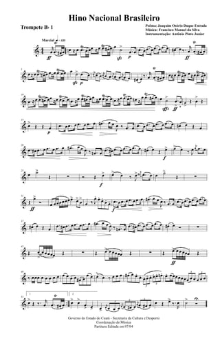 & 44 ..
q»¡™ºMarcial
r
œ
ƒ
.œ
Ÿ
œ# œ œ ≈ œ .œŸ
œ œœ ≈œ .œŸ
œ# œ œ ˙>
ß
.œ
p
œ .œ œ .œ œ .œ œ .œ œ œ# œ ‰. r
œ
ƒ
.œ
Ÿ
œ# œ
&
5
œ≈œ .œŸ
œ# œ œ≈œ .œŸ
œ œ œ ˙>
ß
œ
p
œ
j
œ œ œ j
œ œ œ j
œ œ œ j
œ œ œ œ# œ ‰. r
œ .œ
Ÿ
œ# œ œ≈œ .œ
Ÿ
œœ œ≈œ .œ
Ÿ
œœ
&
10
œ ≈œ .œ
Ÿ
œ# œœ
≈œ .œ
Ÿ
œ œ œ ≈œ .œŸ
œ# œœ ≈œ .œŸ
œ œ œ ≈œ .œŸ
œœ œn ≈
œ .œ
Ÿ
œ# œ œ ˙>
ç
.œ
>
ƒ
œ
v
œ
>
Œ œ
>
Œ
&
15
œ>
Œ Œ œ
p
.œ œ .œ œ .œ œ .œ œ .œ# œ œ
J
œ ‰ .œ œ .œ œ .œ œ .œ œ .œ œ œ# œ Œ œ
&
20
.œ œ# .œ œ .œ œ .œ œ .œ# œ œ
J
œ ‰ .œn œ
.œ œ# .œ œ .œ œ .œ œ œ# œ Œ œ>
f
œ> œ ‰ J
œ
j
œ .œ œ
&
25
œ ˙>
Œ ∑ Ó Œ œ>
f
œ>
œ ‰ J
œ> j
œ# .œ œ œ ˙>
Œ ∑
&
31
Œ
œ>
ƒ
Ó œ œœœœœœœ> œ>
œ
>
œ ‰ J
œ. œ.
œ.
œ.
œ. .œ
f
œ .œ œ .œ œ .œ œ .œ# œ œ
J
œ ‰ .œ œ .œ œ .œ œ .œ œ .œ œ
&
37
œ# œ Œ œ
.œ œ# .œ œ .œ œ .œ œ .œ# œ œ
J
œ ‰ .œn œ
.œ œ# .œ œ .œ œ .œ œ œ# œ Ó ∑
&
43
Œ œ
>
œ œœœœ Œ ∑ Œ œ> œ œœœœ Œ ∑ Œ œ>
ƒ
œ œ œœœ Œ
&
48
‰ œœœ œ œ œ œ œ œ œ œ œ œ# œ
œ œ œ>
œ ‰ œ œ œ œ# œ œ.
œ.
3
œ. œ. œ.
3
œ. œ. œn. œ. œœœœœœ
3
œ œ œ
3
œ œ œ
& ..
53
1
œ>
Œ ‰. r
œ .œ
Ÿ
œ# œ
2
œ> œ>
œ
> œ> œ>
j
œ
3
œ œ œ
j
œ
3
œ œ# œ
j
œ
3
œ œ# œ œ Œ œ>
‰.
R
œ ˙>
Ó
U
Governo do Estado do Ceará - Secretaria da Cultura e Desporto
Coordenação de Música
Partitura Editada em 07/04
Hino Nacional Brasileiro
Poêma: Joaquim Osório Duque Estrada
Música: Francisco Manuel da Silva
Instrumentação: Antônio Pinto Junior
Trompete Bb 1
 