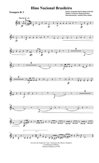 & 44 ..
q»¡™ºMarcial
r
œ
ƒ
.œ
Ÿ
œ# œ
œ>
Œ œ>
Œ œ ˙>
ß
Œ œ
p
œ œ œ œ Œ Ó
œ>
ƒ
Œ œ
>
Œ
&
6
œ ˙
>
ß
Œ œ
p
œ œ œ œ Œ Ó œ ˙ œ œ ˙ œ œ ˙ œ
&
12
œ œ œ œ œ
˙#>
ç
.œ
>
œ
v œ
>ƒ
Œ œ
>
Œ
œ
>
Œ Ó
2
w
p
&
19
˙ Ó
2
w ˙
Ó ‰
œ
f
œ œ œ œ
Œ Œ
œ>
œ Œ
&
26 2
‰ œ#
f
œ œ œ œ Œ Œ ˙ Œ ∑ Œ œ
>
ƒ
Ó j
œ
>
œ
>
œ
>
œ
>
j
œ
>
&
33
œ>
Œ Œ œ>
f
œ Œ Ó ∑ w
f
˙ Ó
2
&
40
w ˙ Ó
w
p
œ Œ Ó
w œ Œ Ó
&
46
w œ œ
>
ƒ
œœœ Œ ‰ œœœ œ œ Œ ‰ œ œ œ ‰
œ œ œ
‰
œ œ œ
‰
œ œ œ
‰
œ œ œ
‰
œ œ œ
& ..
52
œ>
Œ
œ>
Œ
1
œ> œ> œ>
Œ
2
œ>
œ>
œ
> œ> œ>
j
œ
3
œ œ œ
j
œ
3
œ œ# œ
j
œ
3
œ œ# œ œ Œ œ>
‰. r
œ ˙>
Governo do Estado do Ceará - Secretaria da Cultura e Desporto
Coordenação de Música
Partitura Editada em 07/04
Hino Nacional Brasileiro
Poêma: Joaquim Osório Duque Estrada
Música: Francisco Manuel da Silva
Instrumentação: Antônio Pinto Junior
Trompete Bb 3
 