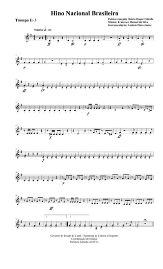 &
#
44 ..
q»¡™ºMarcial
≈ Œ
œ>
ƒ
Œ
œ>
Œ
œ ˙>ß
Œ
œ
p
œ œ œ ˙ Ó œ
>
ƒ
Œ œ
>
Œ œ ˙
>
ß
Œ
&
#7
œ
p
œ œ œ ˙ Ó
œ ˙> œ œ ˙
>
œ œ ˙
>
œ œ Œ œ œ œ ˙>
ß
Œ
&
#14
œ
>
ƒ
Œ œ>
Œ œ
>
Í
œ. œ. œ. œ. œ. œ. œ. œ. œ. œ. œ. œ. œ. œ. œ. œ. œ. œ. œ. œ. œ. œ. œ.
&
#21
œ. œ. œ. œ. œ. œ. œ. œ. œ. œ. œ.
Œ ‰ œ
f
œ œ œ œ Œ Œ
˙
Œ ‰ œ ‰ œ ‰
œ ‰ œ#
&
#27
‰
œœœ œ œ
Œ ‰
œ#
f
œ œ œ œ
Œ Œ
˙
Œ ‰ œ ‰ œ
‰
œ ‰ œ# œ œ
>ƒ
Ó j
œ> œ> œ> œ>
j
œ>
&
#33
œ>
Œ Œ Œ
œ.
f
œ. œ. œ. œ. œ. œ. œ. œ. œ. œ. œ. œ. œ. œ. œ. œ. œ. œ. œ. œ. œ. œ. œ.
&
#40
œ. œ. œ. œ. œ. œ. œ.
Œ ‰ œn
p
‰ œ ‰ œ ‰ œ ‰ œ ‰ œ ‰ œ ‰ œ ‰ œ ‰ œ ‰ œ ‰ œ ‰ œ ‰ œ ‰ œ ‰ œ
&
#46
‰ œ ‰ œ ‰ œ ‰ œ ‰ œ ‰
ƒ
œ ‰ œ ‰ œ ‰ œœœ œ œ Œ ‰
œ œ œ
‰ œ œ œ ‰
œ œ œ
‰
œ œ œ
‰
œ œ œ
‰ œ œ œ
&
# ..
52
œ
>
Œ œ>
Œ
1
œ
>
œ
>
œ
>
Œ
2
œ
>
œ
>
œ
>
œ
>
œ
> œ>
œ>
œ
>
œ
>
Œ œ
>
‰. r
œ ˙
>
Ó
U
Governo do Estado do Ceará - Secretaria da Cultura e Desporto
Coordenação de Música
Partitura Editada em 07/04
Hino Nacional Brasileiro
Poêma: Joaquim Osório Duque Estrada
Música: Francisco Manuel da Silva
Instrumentação: Antônio Pinto Junior
Trompa Eb 3
 