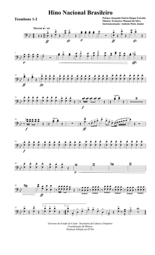 ? bb 44 ..
q»¡™ºMarcial
≈ Œ
œ
œ
>
ƒ
Œ
œ
œ
>
Œ
œ
œ ˙˙>
ß
Œ
œœ
p
œœ œœ œœ ˙˙
Ó
œ
œ
>
ƒ
Œ
œ
œ
>
Œ
œœ ˙˙>
ß
Œ
?
bb
7
œœ
p
œœ œœ œœ ˙˙ Ó
œœ ˙˙> œœ œ
œ
˙
˙
> œ
œ
œ
œ
˙
˙
> œ
œ œœ
œœ œ
œ œœ œœ ˙˙b>
ç
Œ
? bb
14 œœ>
ƒ
Œ
œœ>
Œ
œ
œ
>
Í
œ
œ
. œ
œ
. œ
œ
. œ
œ
. œ
œ
. œ
œ
. œ
œ
. œ
œ
. œ
œ
. œ
œ
. œ
œ
. œ
œ
. œ
œ
. œ
œ
. œ
œ
. œ
œ
. œ
œ
. œ
œ
. œ
œ
. œ
œ
. œ
œ
. œ
œ
. œ
œ
.
?
bb
21 œ
œ
. œ
œ
. œ
œ
. œ
œ
. œ
œ
. œ
œ
. œ
œ
. œ
œ
. œ
œ
. œ
œ
. œ
œ
.
Œ ‰
œœ
f
œœ œœ œœ œœ
Œ Œ
œœ
> œœ
Œ
2
? bb
28
‰
œœn
f
œœ œœ œœ œœ
Œ Œ
œœ
> œœ
Œ ∑ Œ
œ
œ
>
ƒ
‰ œ> œ> œ> œ> œ> œ> œ> œ œ œ œ œ œ œ
Œ Ó
?
bb
34 œ
œ
.
f
œ
œ
. œ
œ
. œ
œ
. œ
œ
. œ
œ
. œ
œ
. œ
œ
. œ
œ
. œ
œ
. œ
œ
. œ
œ
. œ
œ
. œ
œ
. œ
œ
. œ
œ
. œ
œ
. œ
œ
. œ
œ
. œ
œ
. œ
œ
. œ
œ
. œ
œ
. œ
œ
.
? bb
40 œ
œ
. œ
œ
. œ
œ
. œ
œ
. œ
œ
. œ
œ
. œ
œ
.
Œ
ww
p
ww wwn ww
?
bb
46 ww# œœ œ
œ
ƒ
œ
œ
œ
œ ‰
œ
œ
œ
œ
œ
œ
œ
œ œœ Œ ‰
œ
œ
œ
œ
œ
œ ‰
œ
œ
œ
œ
œ
œ ‰
œ
œ
œ
œ
œ
œ ‰
œ
œ
œ
œ
œ
œ ‰
œ
œ
œ
œ
œ
œ ‰
œ
œ
œ
œ
œ
œ
? bb ..
52 œ
œ
>
Œ
œ
œ
>
Œ
1
œ
œ
> œ
œ
> œ
œ
>
Œ
2
œ
œ
>
œ
>
œ
> œ> œ> œ>
œ>
œ
>
œ
>
Œ
œ
œ
>
‰.
R
œœ ˙˙
>
Ó
U
Governo do Estado do Ceará - Secretaria da Cultura e Desporto
Coordenação de Música
Partitura Editada em 07/04
Hino Nacional Brasileiro
Poêma: Joaquim Osório Duque Estrada
Música: Francisco Manuel da Silva
Instrumentação: Antônio Pinto Junior
Trombone 1-2
 