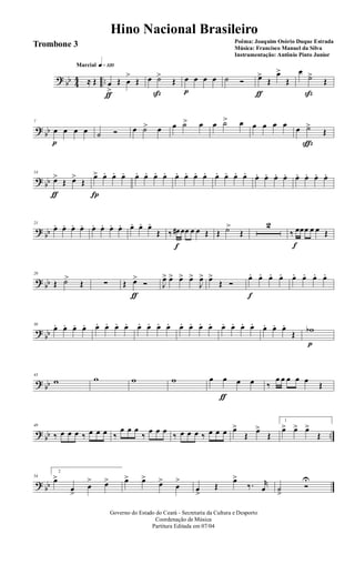 ? bb 44 ..
q»¡™ºMarcial
≈ Œ œ
>
ƒ
Œ œ
>
Œ œ ˙>
ß
Œ œ
p
œ œ œ ˙ Ó œ>
ƒ
Œ
œ>
Œ
œ
˙>
ß
Œ
?
bb
7
œ
p
œ œ œ ˙ Ó œ ˙> œ œ ˙> œ œ ˙> œ œ œ œ œ œ ˙>
ç
Œ
? bb
14
œ>
ƒ
Œ œ>
Œ
œ>
Í
œ. œ. œ. œ. œ. œ. œ. œ. œ. œ. œ. œ. œ. œ. œ. œ. œ. œ. œ. œ. œ. œ. œ.
?
bb
21
œ. œ. œ. œ. œ. œ. œ. œ. œ. œ. œ.
Œ ‰ œ#
f
œœ œ œ Œ Œ ˙>
Œ
2
‰ œ
f
œœ œ œ Œ
? bb
29
Œ ˙>
Œ ∑ Œ œ>
ƒ
Ó J
œ> œ> œ> œ>
J
œ> œ>
Œ Ó
œ.
f
œ. œ. œ. œ. œ. œ. œ.
?
bb
36
œ. œ. œ. œ. œ. œ. œ. œ. œ. œ. œ. œ. œ. œ. œ. œ. œ. œ. œ. œ. œ. œ. œ.
Œ wb
p
? bb
43
w w w w œ œ
ƒ
œ œ ‰
œ œ œ œ œ
Œ
?
bb ..
49
‰ œ œ œ ‰ œ œ œ ‰
œ œ œ
‰
œ œ œ
‰ œ œ œ ‰ œ œ œ œ>
Œ
œ>
Œ
1
œ> œ> œ>
Œ
? bb
54
2
œ>
œ
>
œ
> œ> œ> œ>
œ>
œ
>
œ
>
Œ
œ>
‰. r
œ ˙
>
Ó
U
Governo do Estado do Ceará - Secretaria da Cultura e Desporto
Coordenação de Música
Partitura Editada em 07/04
Hino Nacional Brasileiro
Poêma: Joaquim Osório Duque Estrada
Música: Francisco Manuel da Silva
Instrumentação: Antônio Pinto Junior
Trombone 3
 