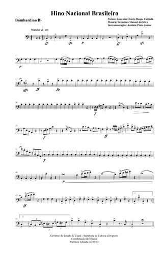 ? 44 ..
q»¡™ºMarcial
≈ Œ œ
>
ƒ
Œ œ>
Œ œ
˙
>
ß
Œ œ
p
œ œ œ ˙ Ó œ
>
ƒ
Œ œ>
Œ
œ ˙>
ß
Œ
?
7
œ
p
œ œ œ ˙ Ó œ œœœœœ œ œ œœœœœ
œ œ œœœœœ œ œœ œ œ œœœ œ œœ
?
13 œ
˙#>
ç
Œ
œ>
ƒ
Œ
œ>
Œ
œ>
Í
œ. œ. œ. œ. œ. œ. œ. œ. œ. œ. œ. œ. œ. œ. œ. œ. œ. œ. œ.
?
20
œ. œ. œ. œ. œ. œ. œ. œ. œ. œ. œ. œ. œ. œ. œ.
Œ ‰ œ
f
œ œ# œ
œ Œ Œ œ>
œ Œ ‰
œ ‰ œ
‰
œ ‰ œ
?
27
‰ œ œ œ œ Œ ‰ œ
f
œ# œ œ
Œ Œ œ>
œ Œ ‰
œ ‰ œ
‰
œ ‰ œ œ œ>
ƒ
‰
3
œ œ œ# œ> œ> œ> œ> œ> œ> œ> œœœœ œ œ
?
33 œ œ.
œ.
œ. œ. œ. œ. œ.
œ.
f
œ. œ. œ. œ. œ. œ. œ. œ. œ. œ. œ. œ. œ. œ. œ. œ. œ. œ. œ. œ. œ. œ. œ.
?
40
œ. œ. œ. œ.
œ.
œ.
œ. Œ
wb
p
œ œ> œ œ œ
Œ
w œ œ> œ œ# œ
Œ
w
? ..
47
œ œ>
ƒ
œ œ œ
Œ œ œ œ Œ œ
>
œ> œ>
œ
> œ> œ> œ> œ> œ>
œ
>
œ>
œ
> œ>
Œ œ>
Œ
1
œ
>
œ>
œ
>
Œ
?
54
2
œ
>
j
œ
3
œ œ œ
j
œ
3
œ œ# œ
j
œ
3
œ œ# œ œ> œ>
œ> œ>
œ
>
Œ
œ>
‰. r
œ ˙
>
Ó
U
Governo do Estado do Ceará - Secretaria da Cultura e Desporto
Coordenação de Música
Partitura Editada em 07/04
Hino Nacional Brasileiro
Poêma: Joaquim Osório Duque Estrada
Música: Francisco Manuel da Silva
Instrumentação: Antônio Pinto Junior
Bombardino Bb
 