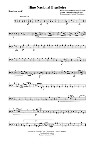 ? bb 44 ..
q»¡™ºMarcial
≈ Œ œ
>
ƒ
Œ œ
>
Œ œ ˙
>
ß
Œ œ
p
œ œ œ ˙ Ó œ
>
ƒ
Œ œ>
Œ œ ˙>
ß
Œ
?
bb
7
œ
p
œ œ œ
˙ Ó œ œœœœœ
œ œ œœœœœ œ œ œœœœœ œ œœ œ œ œœœ œ œœ
? bb
13
œ ˙n>
ç
Œ
œ>
ƒ
Œ œ>
Œ
œ>
Í
œ. œ. œ. œ. œ. œ. œ. œ. œ. œ. œ. œ. œ. œ. œ. œ. œ. œ. œ.
?
bb
20
œ. œ. œ. œ. œ. œ. œ. œ. œ. œ. œ. œ. œ. œ. œ.
Œ ‰ œ
f
œ œ# œ œ Œ Œ œ>
œ Œ
? bb
26
‰
œ ‰ œ
‰
œ ‰ œ ‰ œ œ œ œ
Œ ‰ œ
f
œn œ œ
Œ Œ œ>
œ Œ ‰
œ ‰ œ
‰ œ ‰ œ œ œ>
ƒ
‰
3
œ œ œn œ> œ> œ>
?
bb
32 œ> œ> œ> œ> œœ œœ œ œ œ œ.
œ.
œ. œ. œ. œ. œ.
œ.
f
œ. œ. œ. œ. œ. œ. œ. œ. œ. œ. œ. œ. œ. œ. œ.
? bb
38
œ. œ. œ. œ. œ. œ. œ. œ. œ. œ. œ. œ. œ.
œ.
œ.
Œ
wb
p
œ œ> œ œ œ
Œ
w
?
bb
45
œ œ> œ œn œ
Œ
w œ œ>
ƒ
œ œ œ
Œ œ œ œ Œ œ>
œ
> œ>
œ
>
œ> œ> œ> œ>
œ
>
œ>
œ>
œ
>
? bb ..
52
œ>
Œ œ>
Œ
1
œ
>
œ>
œ
>
Œ
2
œ
>
j
œ
3
œ œ œ
j
œ
3
œ œ# œ
j
œ
3
œ œn œ œ> œ>
œ>
œ
>
œ
>
Œ
œ>
‰. r
œ ˙
>
Ó
U
Governo do Estado do Ceará - Secretaria da Cultura e Desporto
Coordenação de Música
Partitura Editada em 07/04
Hino Nacional Brasileiro
Poêma: Joaquim Osório Duque Estrada
Música: Francisco Manuel da Silva
Instrumentação: Antônio Pinto Junior
Bombardino C
 