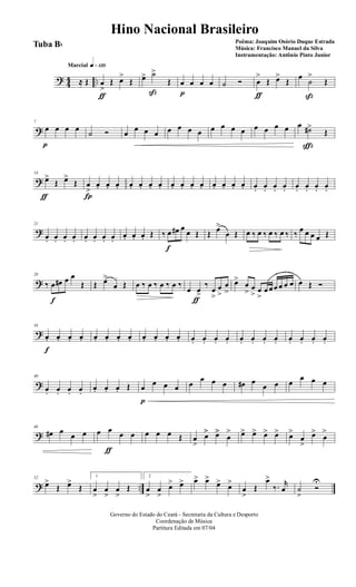 ? 44 ..
q»¡™ºMarcial
≈ Œ œ
>
ƒ
Œ œ>
Œ œ> ˙>
ß
Œ œ
p
œ œ œ ˙ Ó œ
>
ƒ
Œ œ>
Œ
œ
˙
>
ß
Œ
?
7
œ
p
œ œ œ ˙ Ó œ œ œ œ œ œ œ œ œ œ œ œ œ œ œ œ œ ˙#>
ç
Œ
?
14
œ>
ƒ
Œ œ>
Œ œ
>
Í
œ. œ. œ. œ. œ. œ. œ. œ. œ. œ. œ. œ. œ. œ. œ. œ. œ. œ. œ. œ. œ. œ. œ.
?
21
œ. œ. œ. œ. œ. œ. œ. œ.
œ. œ. œ. Œ ‰ œ
f
œ# œ
œ Œ Œ œ>
œ Œ œ ‰ œ ‰ œ ‰ œ ‰ ‰ œ œ œ œ Œ
?
28
‰ œ
f
œ# œ œ
Œ Œ œ>
œ Œ œ ‰ œ ‰ œ ‰ œ ‰
œ œ>
ƒ
‰
œ
>
œ
>
œ
>
œ>
œ
> œ
> œ
>
œ œœ œ œ œ œ Œ Ó
?
34
œ.
f
œ. œ. œ. œ. œ. œ. œ. œ. œ. œ. œ. œ. œ. œ. œ. œ. œ. œ. œ. œ. œ. œ. œ.
?
40
œ. œ. œ. œ.
œ. œ. œ. Œ œ
p
œ œ œ œ
œ œ œ œ# œ
œ œ œ
œ œ œ
?
46
œ# œ
œ œ œ œ
ƒ
œ œ œ œ œ Œ œ
>
œ>> œ>>
œ
> œ> œ> œ> œ> œ>
œ
>
œ>
œ
>
? ..
52
œ>
Œ œ>
Œ
1
œ
>
œ
>
œ
>
Œ
2
œ
>
œ
>
œ> œ> œ> œ>
œ> œ>
œ
>
Œ
œ>
‰. r
œ ˙
>
Ó
U
Governo do Estado do Ceará - Secretaria da Cultura e Desporto
Coordenação de Música
Partitura Editada em 07/04
Hino Nacional Brasileiro
Poêma: Joaquim Osório Duque Estrada
Música: Francisco Manuel da Silva
Instrumentação: Antônio Pinto Junior
Tuba Bb
 