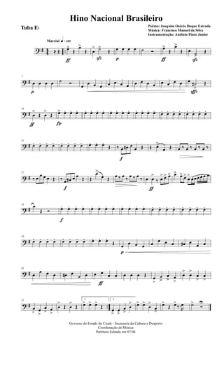 ? # 44 ..
q»¡™ºMarcial
≈ Œ œ>
ƒ
Œ
œ>
Œ œ
> ˙>
ß
Œ œ
p
œ œ œ ˙ Ó
œ>
ƒ
Œ
œ>
Œ œ
˙>
ß
Œ
? #
7
œ
p
œ œ œ ˙ Ó œ œ œ œ œ œ œ œ œ œ œ œ œ œ œ œ œ ˙#
>
ç
Œ
? #
14
œ
>
ƒ
Œ œ
>
Œ œ>
Í
œ. œ. œ. œ. œ. œ. œ. œ. œ. œ. œ. œ. œ. œ. œ. œ. œ. œ. œ. œ. œ. œ. œ.
? #
21
œ. œ. œ. œ. œ. œ. œ. œ. œ. œ. œ.
Œ ‰ œ
f
œ# œ
œ Œ Œ œ>
œ Œ œ ‰ œ ‰ œ ‰ œ ‰
? #
27
‰ œ œ œ œ Œ ‰ œ
f
œ# œ œ Œ Œ
œ>
œ Œ œ ‰ œ ‰ œ ‰ œ ‰ œ œ
>
ƒ
‰ œ
> œ> œ> œ> œ> œ>
œ
>
œœœ œ œ œ
? #
33 œ
Œ Ó œ.
f
œ. œ. œ. œ. œ. œ. œ. œ. œ. œ. œ. œ. œ. œ. œ. œ. œ. œ. œ.
? #
39
œ. œ. œ. œ. œ. œ. œ. œ. œ. œ. œ.
Œ œ
p
œ œ œ œ œ œ œ œ# œ
œ œ
? #
45
œ
œ œ œ œ# œ
œ œ œ œ
ƒ
œ œ œ œ œ Œ œ
>
œ
>>
œ
>> œ
>
œ
>
œ
>
œ
>
œ
>
? # ..
51
œ
> œ
>
œ
> œ
>
œ
>
Œ œ
>
Œ
1
œ> œ> œ>
Œ
2
œ
>
œ
>
œ
>
œ
> œ> œ>
œ
>
œ
>
œ>
Œ œ>
‰.R
œ ˙>
Ó
U
Governo do Estado do Ceará - Secretaria da Cultura e Desporto
Coordenação de Música
Partitura Editada em 07/04
Hino Nacional Brasileiro
Poêma: Joaquim Osório Duque Estrada
Música: Francisco Manuel da Silva
Instrumentação: Antônio Pinto Junior
Tuba Eb
 
