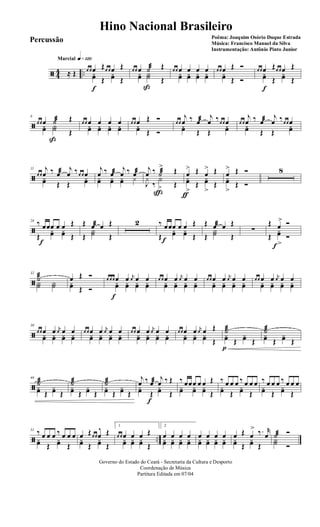 ã 44 ..
q»¡™ºMarcial
≈ Œ œ œ œ Œœ œ œ Œ
yœ
f
Œ
yœ Œ
œ œ œ ˙æ Œ
yœ Y˙
ß
Œ
œ œ œ œ œ œ
yœ yœ yœ yœ
œ œ œ Œ Ó
yœ Œ Ó
œ œ œ Œœ œ œ Œ
yœ
f
Œ
yœ Œ
ã
6
œ œ œ ˙æ Œ
yœ Y˙
ß
Œ
œ œ œ œ œ œyœ yœ yœ yœ
œ œ œ Œ Ó
yœ Œ Ó
œ œ
j
œ ‰ œæ j
œ ‰œ œ œyœ Œ Œ
yœ
œ œ
j
œ ‰ œæ j
œ ‰œ œ œyœ Œ Œ
yœ
ã
11
œ œ
j
œ ‰ œæ j
œ ‰œ œ œ
yœ Œ Œ
yœ
j
œ ‰ œæ
j
œ ‰ œæ
yœ yœ yœ y
j
œ ‰ ˙æ
>
ç
Œ
J
y
‰
Y
> Œ
œ
>
ƒ
Œ œ
> Œ
yœ
>
Œ
yœ
>
Œ
œ
> Œ Ó
yœ
>
Œ Ó
8
ã
24 ‰ œ
f
œœ œ œ Œ
Œ
yœ yœ Œ
Œ œæ œ Œ
Œ
Y˙ Œ
2 ‰ œ
f
œœ œ œ Œ
Œ
yœ yœ Œ
Œ œæ œ Œ
Œ
Y˙ Œ
∑
Œ œ
> Ó
Œ
yœ
>f
Ó
ã
32
˙æ
Y˙ Y˙
œ Œ Ó
yœ Œ Ó
œ œ œ œ
f
œ j
œ œ œ
yœ yœ yœ yœ
œ œ œ œ j
œ œ œ
yœ yœ yœ yœ
œ œ œ œ j
œ œ œ
yœ yœ yœ yœ
œ œ œ œ j
œ œ œ
yœ yœ yœ yœ
ã
38
œ œ œ œ j
œ œ œ
yœ yœ yœ yœ
œ œ œ œ j
œ œ œ
yœ yœ yœ yœ
œ œ œ œ j
œ œ œ
yœ yœ yœ yœ
œ œ œ œ j
œ œ Œ
yœ yœ yœ Œ
˙æ
p
yœ Œ
yœ Œ
˙æ
yœ Œ
yœ Œ
ã
44
˙æ
yœ Œ
yœ Œ
˙æ
yœ Œ
yœ Œ
˙æ
yœ Œ
yœ Œ
j
œ ‰ œæ
f
j
œ ‰ Œ
yœ Œ
yœ Œ
‰ œœœ œ œ Œ
yœ yœ yœ Œ
‰ œ œ œ ‰ œ œ œ
yœ Œ
yœ Œ
‰ œ œ œ ‰ œ œ œ
yœ Œ
yœ Œ
ã ..
51 ‰ œ œ œ ‰ œ œ œ
yœ Œ
yœ Œ
œ Œœ œ œ
^ Œ
yœ Œ
yœ Œ
1
œ œ œ œ œ Œ
yœ yœ yœ Œ
2
œ œ œ œ
yœ yœ yœ yœ
œ œ œ œ
yœ yœ yœ yœ
œ Œ œ
> ‰. r
œ
yœ Œ
yœ Œ
˙æ Ó
Y˙ Ó
Governo do Estado do Ceará - Secretaria da Cultura e Desporto
Coordenação de Música
Partitura Editada em 07/04
Hino Nacional Brasileiro
Poêma: Joaquim Osório Duque Estrada
Música: Francisco Manuel da Silva
Instrumentação: Antônio Pinto Junior
Percussão
 