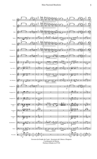 &
&
&
?
&
&
&
&
&
&
&
&
&
&
&
?
?
?
?
ã
bb
bb
bb
bb
#
#
#
#
bb
bb
bb
bb
Flautim
Flauta
Oboé
Fagote
Requinta
Clarinete Bb 1
Clarinete Bb 2
Clarinete Bb 3
Sax-Alto Eb
Sax-Tenor Bb
Sax-Baritono
Trompete Bb 1
Trompete Bb 2
Trompete Bb 3
Trompas Eb
1-2-3
Trombone
1-2
Trombones
3-4
Bombardino C
Tuba C
Percussão
24
œ> œ
‰ J
œ
j
œ .œ œ
œ> œ
‰ J
œ
j
œ .œ œ
œ> œ ‰ J
œ
j
œ .œ œ
‰
f
œ œ œ# œ œ Œ
œ> œ
‰ J
œ
j
œ .œ œ
œ> œ ‰ J
œ
j
œ .œ œ
œ> œ ‰ J
œ
j
œ .œ œ
‰ j
œ
f
œ# œ
œ
Œ
‰
œ
f
œ œ œ œ
‰ œ
f
œ œ œ œ Œ
‰ j
œ
f
œ# œ œ Œ
24
œ> œ ‰ J
œ
j
œ .œ œ
‰ œ#
f
œ œ œ œ Œ
‰ œ
f
œ œ œ œ Œ
‰ œœœ#
f
œœœ œœœ œœœ œœœ Œ
‰
œœ
f
œœ œœ œœ œœ
Œ
‰ œœ#
f
œœ œœ œœ œœ Œ
‰ œ
f
œ œ# œ
œ Œ
‰ œ
f
œ# œ œ Œ
24
‰ œ
f
œ œ œ œ Œ
Œ
yœ yœ Œ
œ ˙> j
œ œ œ
œ ˙> j
œ œ œ
œ ˙> j
œ œ œ
Œ œ>
œ Œ
œ ˙> j
œ œ œ
œ ˙> j
œ œ œ
œ ˙>
Œ
Œ œ
> œ
Œ
Œ œ
> œ Œ
Œ ˙
>
Œ
Œ œ
>
œ Œ
œ ˙>
Œ
Œ
œ>
œ Œ
Œ œ
>
œ Œ
Œ œœ
>
œœ ŒŒ
˙
Œ
Œ
œœ
> œœ
Œ
Œ ˙
>
ŒŒ œ œ Œ
Œ œ>
œ Œ
Œ œ>
œ Œ
Œ œæ œ Œ
Œ
Y˙ Œ
j
œ œ œ
j
œ œ œ
j
œ œ œ j
œ œ œ
j
œ œ œ j
œ œ œ j
œ œ œ j
œ œ œ
j
œ œ œ j
œ œ œ
j
œ œ œ
j
œ œ œ
‰
œ ‰ œ
‰
œ ‰ œ
j
œ œ œ
j
œ œ œ
j
œ œ œ j
œ œ œ
j
œ œ œ
j
œ œ œ
j
œ œ œ j
œ œ œ
‰ œ ‰ œ ‰ œ ‰ œ#
‰ œ ‰ œ ‰ œ ‰ œ
‰
œ ‰ œ
‰ œ ‰ œ#
‰ œ ‰ œ ‰ œ ‰ œ
œ ‰ œ ‰ œ ‰ œ ‰
∑
∑
∑
‰ œœ ‰ œœ ‰ œœ
‰ œœ#
∑
∑
‰
œ ‰ œ
‰
œ ‰ œ
œ ‰ œ ‰ œ ‰ œ ‰
∑
j
œ œ œ
Œ
œ>
f
j
œ œ œ
Œ
œ>
f
j
œ œ œ Œ œ>
f
‰ œ œ œ œ
Œ
j
œ œ œ Œ
œ>
f
j
œ œ œ Œ œ>
f
‰ œ œ œ
j
œ ‰ œ>
f
‰ œ œ œ œ
Œ
‰ J
œ œ œ œ Œ
‰
J
œ œ œ œ Œ
‰ J
œ œ œ œ Œ
Ó Œ œ>
f
∑
∑
‰ œœœ
œœœ
œœœ
œœœ
œœœ
Œ
∑
∑
‰ œ œ œ œ Œ
‰ œ œ œ œ
Œ
∑
œ>
œ
‰ J
œ> j
œn .œ œ
œ>
œ
‰ J
œ> j
œn .œ œ
œ>
œ ‰ J
œ> j
œn .œ œ
‰ œ
f
œn œ œ
Œ
œ>
œ
‰ J
œ> j
œ# .œ œ
œ>
œ ‰ J
œ> j
œ# .œ œ
œ>
œ ‰ J
œ> j
œ# .œ œ
‰
œ
f
œ# œ œ Œ
‰
œ
f
œ œ œ œ
Œ
‰ œ
f
œ œ œ œ Œ
‰ j
œ
f
œ# œ
œ Œ
œ>
œ ‰ J
œ> j
œ# .œ œ
‰ œ
f
œ œ œ œ Œ
‰ œ#
f
œ œ œ œ Œ
‰ œœœ#
f
œœœ
œœœ
œœœ
œœœ
Œ
‰
œœn
f
œœ œœ œœ œœ
Œ
‰ œœ
f
œœ œœ œœ œœ Œ
‰ œ
f
œn œ œ
Œ
‰ œ
f
œn œ œ
Œ
‰ œ
f
œ œ œ œ Œ
Œ
yœ yœ Œ
œ ˙> œn œ
œ ˙> œn œ
œ ˙> œn œ
Œ œ>
œ Œ
œ ˙> œ# œ
œ ˙> œ# œ
œ ˙>
Œ
Œ œ
> œ
Œ
Œ ˙>
Œ
Œ œ
> œ Œ
Œ œ>
œ Œ
œ ˙>
Œ
Œ œ
>
œ Œ
Œ ˙ Œ
Œ œœ
>
œœ ŒŒ
˙
Œ
Œ
œœ
> œœ
Œ
Œ ˙
>
ŒŒ œ œ Œ
Œ œ>
œ Œ
Œ œ>
œ Œ
Œ œæ œ Œ
Œ
Y˙ Œ
5Hino Nacional Brasileiro
Governo do Estado do Ceará - Secretaria da Cultura e Desporto
Coordenação de Música
Partitura Editada em 07/04
 