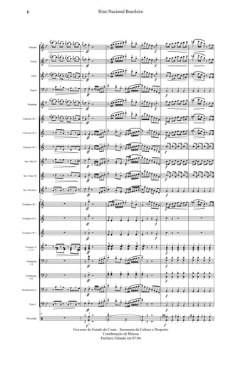&
&
&
?
&
&
&
&
&
&
&
&
&
&
&
?
?
?
?
ã
bb
bb
bb
bb
#
#
#
#
bb
bb
bb
bb
Flautim
Flauta
Oboé
Fagote
Requinta
Clarinete Bb 1
Clarinete Bb 2
Clarinete Bb 3
Sax-Alto Eb
Sax-Tenor Bb
Sax-Baritono
Trompete Bb 1
Trompete Bb 2
Trompete Bb 3
Trompas Eb
1-2-3
Trombone
1-2
Trombones
3-4
Bombardino C
Tuba C
Percussão
30
j
œn œ œ
j
œ œ œ j
œ œ œ j
œ œ œ
j
œn œ œ j
œ œ œ j
œ œ œ j
œ œ œ
j
œn œ œ
j
œ œ œ
j
œ œ œ
j
œ œ œ
‰
œ ‰ œ
‰ œ ‰ œ
j
œ# œ œ
j
œ œ œ j
œ œ œ j
œ œ œ
j
œ# œ œ
j
œ œ œ j
œ œ œ j
œ œ œ
‰ œ ‰ œ ‰ œ ‰ œ#
‰
œ ‰ œ
‰
œ ‰ œ
‰
œ ‰ œ ‰ œ ‰ œ#
‰ œ ‰ œ ‰ œ ‰ œ
œ ‰ œ ‰ œ ‰ œ ‰
30
∑
∑
∑
‰ œ ‰ œ ‰ œ ‰ œ‰ œœ ‰ œœ
‰ œœ
‰
œœ#
∑
∑
‰
œ ‰ œ
‰
œ ‰ œ
œ ‰ œ ‰ œ ‰ œ ‰
30
∑
j
œ œ œ>
ƒ
Ó
j
œ œ œ>
ƒ
Ó
j
œ œ
œ>
ƒ
Ó
œ œ>
ƒ
‰
3
œ œ œn œ>œ> œ>
j
œ œ œ>
ƒ
Ó
j
œ œ
œ>
ƒ
Ó
œ œ>
ƒ
‰
3
œ œ œ# œ
>
œ
> œ>
œ œ
>ƒ
‰
3
œ œ œ# œ
>
œ
> œ>
œ œ>
ƒ ‰
3
œ œ œ# œ>
œ>
œ
>
œ œ>
ƒ
‰
3
œ œ œ# œ
>
œ
> œ>
œ œ>
ƒ
‰
œ>
œ>
œ
>
Œ
œ>
ƒ
Ó
Œ
œ>
ƒ
Ó
Œ œ
>
ƒ
Ó
œœœ
œœœ>
ƒ
Ó
Œ
œ
œ
>
ƒ
‰ œ> œ> œ>
Œ œ>
ƒ
Ó
œ œ>
ƒ
‰
3
œ œ œn œ>œ> œ>
œ œ>
ƒ
‰ œ> œ> œ>
Œ œ
> Ó
Œ
yœ
>f
Ó
‰
œ œ œ œ œ œ œ> œ> œ>
‰ œ œ œ œ œ œ œ> œ> œ>
‰
œ œ œ œ œ œ œ> œ> œ>
œ> œ> œ> œ> œœ œœ œ œ
‰ œ œ œ œ œ œ œ> œ> œ>
‰
œ œ œ œ œ œ œ> œ> œ>
œ> œ>
œ
>
œ> œœ œœ œ œ
œ> œ>
œ
>
œ
>
œœ œœ œ œ
œ>
œ
> œ> œ>
œœ œœ œ œ
œ> œ>
œ
>
œ
>
œœ œœ œ œ
œ>
œ
> œ> œ> œœ œœ œ œ
œ œ œ œ œ œ œ œ> œ>
œ
>
j
œ> œ> œ> œ>
j
œ>
j
œ> œ> œ> œ>
j
œ>
j
œœ
œ>
œœ
œ>
œœ
œ>
œœ
œ>
j
œœ
œ>
œ> œ> œ> œ> œœ œœ œ œ
J
œœ> œœ> œœ> œœ>
J
œœ>
œ> œ> œ> œ> œœ œœ œ œ
œ> œ> œ> œ> œœ œœ œ œ
˙æ
Y˙ Y˙
œ> œ.
œ.
œ.
J
œ.
‰
œ>
f
œ> œ.
œ.
œ.
J
œ.
‰ œ>
f
œ> œ. œ.
œ.
J
œ.
‰
œ>
f
œ œ.
œ. œ. œ. œ. œ. œ.
œ> œ.
œ.
œ.
J
œ. ‰ œ>
f
œ
œ.
œ.
œ. œ.
œ.
œ.
œ.
œ
‰. J
œ. œ.
œ.
œ.
œ.
œ œ.
œ.
œ. œ. œ. œ. œ.
œ œ. œ.
œ. œ. œ. œ. œ.
œ
œ. œ.
œ. œ.
œ.
œ.
œ.
œ
œ.
œ.
œ. œ. œ. œ. œ.
œ ‰ J
œ. œ.
œ.
œ.
œ.
œ>
Œ Œ œ>
f
œ>
Œ Œ œ
>
f
œœ
œ>
Œ Œ Œ
œ
Œ Ó
œœ>
Œ Ó
œ œ.
œ.
œ. œ. œ. œ. œ.
œ
Œ Ó
œ Œ Ó
yœ Œ Ó
.œ œ .œ œ .œ œ .œ œ
.œ œ .œ œ .œ œ .œ œ
.œ œ .œ œ .œ œ .œ œ
œ.
f
œ. œ. œ.
.œ œ .œ œ .œ œ .œ œ
.œ
f
œ .œ œ .œ œ .œ œ
.œ
f
œ .œ œ .œ œ .œ œ
.œ
f
œ .œ œ .œ œ .œ œ
.œ
f
œ .œ œ .œ œ .œ œ
.œ
f
œ .œ œ .œ œ .œ œ
œ.
f
œ. œ. œ.
.œ
f
œ .œ œ .œ œ .œ œ
œ Œ Ó
œ Œ Ó
œœœ.
f
œœœ.
œœœ.
œœœ.
œ
œ
.
f
œ
œ
. œ
œ
. œ
œ
.
œ
œ
.
f
œ
œ
. œ
œ
. œ
œ
.
œ.
f
œ. œ. œ.
œ.
f
œ. œ. œ.
œ œ œ œ
f
œ j
œ œ œ
yœ yœ yœ yœ
.œn œ œ
J
œ
‰
.œ œ
.œn œ œ
J
œ
‰
.œ œ
.œn œ œ
J
œ ‰ .œ œ
œ. œ. œ. œ.
.œ# œ œ
J
œ
‰ .œ œ
.œ# œ œ
J
œ ‰ .œ œ
.œ# œ œ
J
œ ‰ .œ œ
.œ œ .œ œ .œ œ .œ œ
.œ œ .œ œ .œ œ .œ œ
.œ œ .œ œ .œ œ .œ œ
œ. œ. œ. œ.
.œ# œ œ
J
œ ‰ .œ œ
∑
∑
œœœ.
œœœ.
œœœ.
œœœ.
œ
œ
. œ
œ
. œ
œ
. œ
œ
.
œ
œ
. œ
œ
. œ
œ
. œ
œ
.
œ. œ. œ. œ.
œ. œ. œ. œ.
œ œ œ œ j
œ œ œ
yœ yœ yœ yœ
6 Hino Nacional Brasileiro
Governo do Estado do Ceará - Secretaria da Cultura e Desporto
Coordenação de Música
Partitura Editada em 07/04
 