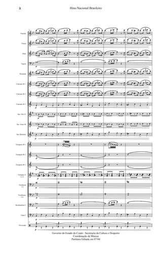 &
&
&
?
&
&
&
&
&
&
&
&
&
&
&
?
?
?
?
ã
bb
bb
bb
bb
#
#
#
#
bb
bb
bb
bb
Flautim
Flauta
Oboé
Fagote
Requinta
Clarinete Bb 1
Clarinete Bb 2
Clarinete Bb 3
Sax-Alto Eb
Sax-Tenor Bb
Sax-Baritono
Trompete Bb 1
Trompete Bb 2
Trompete Bb 3
Trompas Eb
1-2-3
Trombone
1-2
Trombones
3-4
Bombardino C
Tuba C
Percussão
42 .œ œ .œ œ .œ œ
j
œ .œ œ
.œ œ .œ œ .œ œ
j
œ .œ œ
.œ œ .œ œ .œ œ
j
œ .œ œ
wb
p
.œ œ .œ œ .œ œ
j
œ .œ œ
.œ œ .œ œ .œ œ
j
œ .œ œ
.œ œ .œ œ .œ œ
j
œ .œ œ
œ
p
œ
œ œ
‰ œ
p
‰ œ ‰ œ ‰ œ
‰ œb
p
‰ œ ‰ œ ‰ œ
œ
p
œ
œ œ
42
∑
w
p
w
p
‰ œœœn
p
‰ œœœ ‰ œœœ ‰ œœœ
ww
p
wwb
p
wb
p
œ
p
œ œ œ
42
˙æ
p
yœ Œ
yœ Œ
.œ œ œ œ
‰. R
œ
.œ œ œ œ
‰. R
œ
.œ œ œ œ ‰.
R
œ
œ œ
> œ œ œ
Œ
.œ œ œ œ
‰. R
œ
.œ œ œ œ ‰.
R
œ
.œ œ œ œ
‰.
R
œ
œ œ œ œ
‰ œ ‰ œ ‰ œ ‰ œ
‰ œ ‰ œ ‰ œ ‰ œ
œ œ œ œ
Œ œ
>
œ œ œœœ Œ
œ Œ Ó
œ Œ Ó
‰ œœœ
‰ œœœ
‰ œœœ
‰ œœœ
ww
ww
œ œ> œ œ œ
Œ
œ œ œ œ
˙æ
yœ Œ
yœ Œ
.œ œ .œn œ .œ œ
j
œn .œ œ
.œ œ .œn œ .œ œ
j
œn .œ œ
.œ œ .œn œ .œ œ
j
œn .œ œ
w
.œ œ .œ# œ .œ œ
j
œ# .œ œ
.œ œ .œ# œ .œ œ
j
œ# .œ œ
.œ œ .œ# œ .œ œ
j
œ# .œ œ
œ# œ
œ œ
‰ œ# ‰ œ ‰ œ ‰ œ
‰ œ ‰ œ ‰ œ ‰ œ
œ# œ
œ œ
∑
w
w
‰ œœœ# ‰ œœœ ‰ œœœ ‰ œœœ
wwn
wwn
w
œn œ œ œ
˙æ
yœ Œ
yœ Œ
.œ œ œn œ
‰. R
œ
.œ œ œn œ
‰. R
œ
.œ œ œn œ
‰.
R
œ
œ œ> œ œn œ
Œ
.œ œ œ# œ
‰. R
œ
.œ œ œ# œ
‰. R
œ
.œ œ œ# œ
‰. R
œ
œ œ œ œ
‰ œ ‰ œ ‰ œ ‰ œ
‰ œ ‰ œ ‰ œ ‰ œ
œ œ œ œ
Œ œ> œ œ œ œœ Œ
œ Œ Ó
œ Œ Ó
‰ œœœ ‰ œœœ ‰ œœœ ‰ œœœ
ww
ww
œ œ> œ œn œ
Œ
œ
œ œ œ
˙æ
yœ Œ
yœ Œ
.œ œ .œ# œ .œ œ
j
œ .œ œ
.œ œ .œ# œ .œ œ
j
œ .œ œ
.œ œ .œ# œ .œ œ
j
œ .œ œ
w
.œ œ .œ# œ .œ œ
j
œ .œ œ
.œ œ .œ# œ .œ œ
j
œ .œ œ
.œ œ .œ# œ .œ œ
j
œ .œ œ
œ# œ
œ œ
‰ œ# ‰ œ ‰ œ ‰ œ
‰ œ ‰ œ ‰ œ ‰ œ
œ# œ œ œ
∑
w
w
‰ œœœ# ‰ œœœ ‰ œœœ ‰ œœœ
ww#
ww
w
œ# œ œ œ
˙æ
yœ Œ
yœ Œ
8 Hino Nacional Brasileiro
Governo do Estado do Ceará - Secretaria da Cultura e Desporto
Coordenação de Música
Partitura Editada em 07/04
 