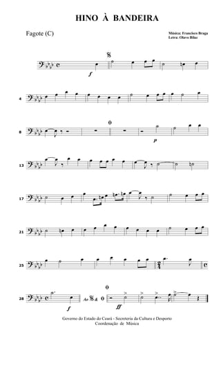 ?
bbbb c
f
%
œ ˙ œ œ œ
˙ œn œ
? bb
bb4
œ œ œ œ œ œ œ œ ˙ œ œ œ œ ˙ œ
?
bbbb8
œ
J
œ ‰ Ó
ﬁ
∑ ∑
p
Ó
˙ ˙ œ œ
?
bb
bb13
œ
J
œ
‰
œ œ œ œ œ œ œ œ
J
œ ‰ ˙ ˙ ˙n
? bb
bb17
˙ œ œ œ
.œ œn œ .œn œn œ
J
œ
‰ ˙ ˙ œ œ œ
?
bbbb21
˙ œn œ œ œ œ œ œ œ œ œ ˙ œ œ œ
? bb
bb 42 c25
œ ˙ œ œ œ œ œ œ .œ
J
œ
?
bbbb c
f
28 Ao &% ﬁ
.˙
œ
ƒ
ﬁ
Ó ˙> ˙> ..œ>
R
œ ˙> œ Œ
HINO À BANDEIRA
Música: Francisco Braga
Letra: Olavo Bilac
Governo do Estado do Ceará - Secreteria da Cultura e Desporto
Coordenação de Música
Fagote (C)
 