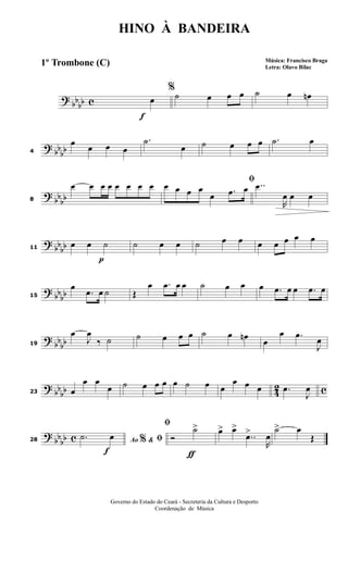 ?
bbbb c
f
%
œ ˙ œ œ œ ˙ œ œn
? bb
bb4
œ œ œ œ
.˙
œ ˙ œ œ œ .˙ œ
?
bbbb8
œ œ œ œ œ œ œ œ ﬁœ œ œ œ
œ .œ œ ..œ
R
œ œ œ
? bb
bb
p
11
œ œ ˙ ˙ œ œ ˙ œ œ œ œ œ œ œ
? bbbb15
œ
.œ œ ˙ Œ
œ .œ œ œ ˙ œ œ œ .œ œ œ .œ œ
?
bbbb19
œ
J
œ
‰ ˙ ˙ œ œ œ ˙ œ œn
œ
œ .œ
J
œ
? bb
bb 42 c23 œ
œ œ
œ ˙ œ œ œ œ ˙ œ œ
œ œ œ .œ
J
œ
?
bbbb c
f
28 Ao &% ﬁ.˙ œ
ƒ
ﬁ
Ó
˙> œ> œ>
..œ>
R
œ
˙> œ
Œ
HINO À BANDEIRA
Música: Francisco Braga
Letra: Olavo Bilac
Governo do Estado do Ceará - Secreteria da Cultura e Desporto
Coordenação de Música
1º Trombone (C)
 
