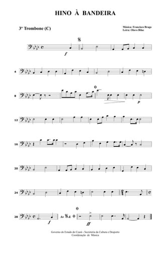 ?
bbbb c
f
%
œ ˙ ˙ œ œ œ œ œ
? bb
bb4 œ œ œ œ œ
œ œ œ ˙ ˙ œ œ œ œn
?
bbbb8
œ
J
œ ‰ Ó
ﬁœ œ œ œ
œ .œ œ ..œ
R
œ œ œ
p
œ œ ˙
?
bb
bb12
˙ œ œ ˙ œ œ œ œ œ œ œ œ
.œ œ ˙
? bb
bb16 Œ
œ .œ œ œ
Ó œ œ œ œ œ .œ œ
œ
j
œ ‰ ˙
?
bbbb20 ˙ ˙ œ œ œ œ œ œ œ œ œ
œ
œ œ œ
? bb
bb 42 c24 ˙ ˙ œ œ œ œn ˙ œ œ .œ j
œ
?
bbbb c
f
28 Ao &% ﬁ.˙ œ
ƒ
ﬁ
Ó ˙> ˙ ..œ r
œ ˙ œ Œ
HINO À BANDEIRA
Música: Francisco Braga
Letra: Olavo Bilac
Governo do Estado do Ceará - Secreteria da Cultura e Desporto
Coordenação de Música
3º Trombone (C)
 