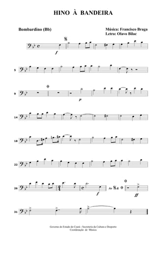 ?
bb c
f
%
œ ˙ œ œ œ ˙ œ# œ œ œ œ œ
? bb5
œ œ œ œ ˙ œ œ œ œ ˙ œ
œ
J
œ ‰ Ó
?
bb9
ﬁ
∑ ∑
p
Ó
˙ ˙ œ œ œ
J
œ
‰
œ œ
?
bb14
œ œ œ œ œ œ
J
œ
‰ ˙ ˙ ˙# ˙ œ œ
? bb18
œ
.œ œ# œ .œn œ# œ
J
œ
‰ ˙ ˙ œ œ œ
˙ œ# œ
?
bb22
œ œ œ œ œ œ œ œ ˙ œ œ œ œ ˙ œ
? bb 42 c26
œ œ œ œ œ .œ
J
œ
f
Ao &% ﬁ
.˙
œ
ƒ
ﬁ
Ó ˙>
?
bb31
˙> ..œ>
R
œ ˙> œ
Œ
HINO À BANDEIRA
Música: Francisco Braga
Letra: Olavo Bilac
Governo do Estado do Ceará - Secreteria da Cultura e Desporto
Coordenação de Música
Bombardino (Bb)
 