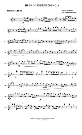 & c ..
f
œ œ œ œ œ
œ>
‰ œ œ œ œ œ œ œ j
œ
œ
‰
œ œ# œ œ œn œ
&4
œ œ ‰ œ œ œ œ œ œ œ j
œ
œ
‰
œ. œ. œ. œ œ œ œ œ. œ. œ œ œ œ. œ. œ.
‰
œ œ œ
&8
œ œ œ œ œ œ œ œ œ œ œ> œ>
Œ
p
.œ œ œ œ œ œ œ
3
œ œ œ# œ œ œn .œ œ
&12
..œ
R
œ ..œ
R
œ œ œ
‰. R
œ .œ œ œ œ ‰. R
œ .œ œ œ œ ‰. R
œ .œ œ œ œ ‰. R
œ .œ œ
&17
œ œ Œ
F
.œ œ ˙ j
œ œ .œ œ œ .œ œ œ œ œ# œ œ œ j
œ
3
œ# œ œ
3
œ œ œ
3
œ
j
œ œ œ
&21
j
œ ‰
f
.œ> œ œ j
œ œ œ# œ œ
J
œn
‰
.œ> œ œ j
œ œ œ# œ œ
J
œn
‰
œ>
Œ
p
.œ œ
&24
œ .œ
‰ .œ œ œ .œ ‰
.œ œ œ œ œ
≈
œ .œ œ œ .œ ‰ .œ œ .˙ .œ# œ#
&29
f
.œ œ ˙> j
œ .œ> œ œ œ .œ œ œ œ œ œ
f
œ
.œ œ œ œ œ œ œ œ
3
œ œ œ
3
œ œ œ
3
œ œ œ
& ..33
1.
œ
œ>
J
œ>
‰
f
œœœœ
2.
œœ œ .œ> œœ j
œ œ œ# œœ œn œœ .œ> œœ j
œ œ œ# œœ œn Œ
œ>
Œ
œ>
Œ Ó
U
HINO DA INDEPENDÊNCIA
Música: D. Pedro I
Arr:. Francisco Braga
Requinta (Eb)
Governo do Estado do Ceará - Secretaria da Cultura
Coordenação de Música
 