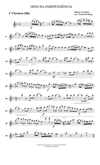 & b c ..
f
œ œ œ œ ˙
‰
œ œ œ œ œ œ œ œ ‰
œ œ# œ œ œn œ
& b4
œ œ
‰
œ œ œ œ œ œ œ œ ‰ œ. œ. œ. œ œ œ œ œ. œ. œ œ œ œ. œ.
œ.
‰
œ œ œ
& b8
œ œ œ œ œ œ œ œ œ œ œ> œ>
Œ
p
.œ œ œ œ œ œ œ
3
œ œ œ# œ œ œn .œ œ
& b12
.œ œ ˙ œ œ œ
‰. R
œ .œ œ œ œ
‰. R
œ .œ œ œ œ
‰. R
œ .œ œ
& b16
œ œ
‰. R
œ .œ œ œ œ Œ
F
œ ˙ j
œ œ .œ œ ˙ œ œn œ
& b20
œ œ j
œ
3
œn œ œ
3
œ œ œ
3
œ
j
œ œ œ
J
œ ‰
f
.œ> œ œ j
œ œ œ# œ œ
J
œn ‰
.œ> œ œ j
œ œ œ# œ œ
& b23
J
œn ‰
œ>
Œ
p
.œ œ œ .œ
‰
.œ œ œ .œ
‰
.œ œ œ œ œ
≈
œ .œ œ
& b27
œ .œ
‰
.œ œ .˙ .œn œ#
f
.œ œ ˙> j
œ .œ> œ œ œ .œ œ œ œ œ œ
f
œ .œ œœ œ#
& b ..32
œ
œ
3
œ œ œ
3
œ œ œ
3
œ œ œ
1.
œ
œ>
J
œ>
‰
f
œ œ œ œ
2.
œ œ œ .œ> œ œ j
œ œ œ# œ œ
& b35
œn œ œ .œ> œ œ j
œ œ œ# œ œ œn Œ
œ>
Œ
œ>
Œ Ó
U
HINO DA INDEPENDÊNCIA
Música: D. Pedro I
Arr:. Francisco Braga1º Clarinete (Bb)
Governo do Estado do Ceará - Secretaria da Cultura
Coordenação de Música
 