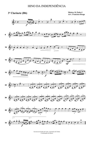 & b c ..
f
œœœœ œ œ>
Ó Œ
œ>
Ó Œ œ>
Ó Œ œ>
‰ œ. œ. œ.
& b6
œ œ œ œ œ. œ. œ œ œ œ. œ.
œ.
‰ œ œ œ œ œ œ œ œ œ
œ œ œ œ œ> œ>
Ó
& b10
p
œ œ œ œ ˙ œ œ œ œ œ œ œ œ Ó œ œ œ œ
œ
œ œ œ
& b15 œ œ œ œ œ œ
œ œ œ
œ œ œ
œ
œ œ œ œ œ œ œ
j
œ ‰
F
.œ œ ˙ ˙
& b19
œ .œ œ œ œ œn œ œ
œ œ œn
J
œ ‰
f
.œ> œ œ j
œ œ œ# œ œ
J
œn ‰
.œ> œ œ j
œ œ œ# œ œ
& b23
J
œn ‰ œ>
Ó
3
œ œ œ
3
œ œ œ
3
œ œ œ
3
œ œ œ
3
œ œ œ
3
œ œ œ
3
œ œ œ
3
œ œ œ
& b26
3
œ œ œ
3
œ œ œ
3
œ œ œ
3
œ œ œ
3
œ œ œ
3
œ œ œ
3
œ œ œ
3
œ œ œ
3
œ œ œ
3
œ œ œ
3
œ œ œ
3
œ œ œ
& b29
3
œ œ œ
3
œ œ œ
3
œ œ œ
3
œ# œ œ
3
œ œ œ
3
œ œ œ ˙
f
œ œ œ œ œ
3
œ œ œ œ œ œ
& b ..33
1.
œ œ>
J
œ>
‰
f
œœœœ
2.
J
œ ‰ ‰ œ œ
œ> œ> œ.
J
œ ‰ ‰ œ œ
œ> œ> œ. œ Œ œ Œ œ Œ Ó
U
HINO DA INDEPENDÊNCIA
Música: D. Pedro I
Arr:. Francisco Braga
3º Clarinete (Bb)
Governo do Estado do Ceará - Secretaria da Cultura
Coordenação de Música
 