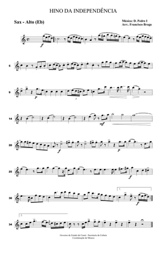 & c ..
f
œœœœ ˙ ‰ œœœœœœ œ œ ‰
œ œ# œ œ œn œ œ œ ‰
œœœœœœ
&5
œ œ ‰ œ.
œ. œ.
œ œ œ œ œ. œ. œ œ œ œ. œ.
œ. ‰
œ œ œ œ œ œ œ œ œ œ œ œ œ
&9
œ> œ>
Œ
p
.œ œ œ œ œ œ œ
3
œ œ œ# œ œ œn .œ œ ..œ
R
œ ..œ
R
œ œ œ
Ó
&14 Œ œ ˙ Œ œ ˙ Œ œ ˙ Œ œ J
œ
‰
F
.œ œ ˙ ˙ w
&20
œ œ œ# œ œ œ œ œ j
œ ‰
f
˙> œ#> œ.
J
œ
‰ ˙> œ#> œ.
J
œ
‰
œ>
Œ
p
.œ œ œ .œ
‰ .œ œ
&25
œ .œ ‰
.œ œ œ œ œ
≈
œ .œ œ œ .œ ‰ .œ œ ..œ
R
œ œ .œ# œ#
f
œ
œ œ œ#>
& ..30
..œ
R
œ œ œ œ œ œ
.œ œ œ œ œ œ œ œ .œ œ œ œ œ œ
1.
œ œ>
J
œ>
‰
f
œ œ œ œ
&34
2.
œ œ œ .œ> œ œ j
œ œ œ# œ œ
J
œ ‰ ‰ œ œ œ> œ> œ. œ>
Œ œ>
Œ œ>
Œ Ó
U
HINO DA INDEPENDÊNCIA
Música: D. Pedro I
Arr:. Francisco Braga
Sax - Alto (Eb)
Governo do Estado do Ceará - Secretaria da Cultura
Coordenação de Música
 
