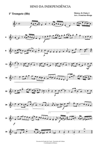 & b c ..
f
œ œ œ œ œ œ ‰ œ œ œ œ œ œ œ œ
‰ œ œ# œ œ œn œ
& b4 œ œ ‰ œ œ œ œ œ œ œ œ ‰
f
œ. œ. œ. œ œ œ œ œ. œ. œ œ œ œ. œ.
œ.
‰ œ œ œ
& b8 œ œœœ œ œ œœœ œ œ
>
œ>
Œ
p
.œ œ œ œ œ œ œ
j
œ œ .œ œ ..œ
R
œ ..œ
R
œ
& b13
œ œ ‰.
R
œ .œ œ œ œ ‰.
R
œ .œ œ œ œ ‰.
R
œ .œ œ œ œ ‰.
R
œ .œ œ œ œ Œ
F
.œ œ
& b18
˙ œ .œ œ œ .œ œ œ œ œn œ œ œ œn œ œ œ œ œ œ
œ œ .œ> œ œ j
œ œ œ# œ œ
& b22
œ œ œ .œ> œ œ j
œ œ œ# œ œ
J
œn ‰ œ>
Œ
p
.œ œ œ .œ ‰ .œ œ œ .œ ‰ .œ œ
& b26
œ œ œ ≈ œ .œ œ œ .œ ‰ .œ œ ..œ
r
œ œ .œn œ#
f
.œ œ˙> .œ> œ ˙ œ œ œ œ
& b ..31
f
œ
.œ œœ œ œ œ œ œ .œ œœ œ œ œ
1.
œ œ>
j
œ>
‰
f
œœœœ
2.
œ œ œ .œ>
œ œ j
œ œ œ# œ œ
& b35 œn œ œ .œ>
œ œ j
œ œ œ# œ œ œn Œ œ
>
Œ œ
>
Œ Ó
U
HINO DA INDEPENDÊNCIA
Música: D. Pedro I
Arr:. Francisco Braga
1º Trompete (Bb)
Governo do Estado do Ceará - Secretaria da Cultura
Coordenação de Música
 