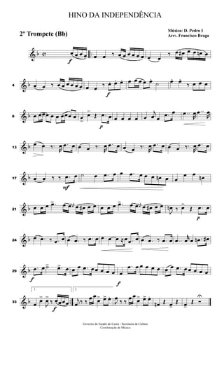& b c ..
f
œ œ œ œ œ œ ‰ œ œ œ œ œ œ œ œ
‰ œ œ# œ œ œn œ
& b4 œ œ ‰ œ œ œ œ œ œ œ œ ‰
f
œ. œ. œ. œ œ œ œ œ.
˙ œ. œ.
‰ œ œ œ
& b8 œ œœœ œ œ œœœ œ œ
>
œ>
Œ
p
.œ œ œ œ œ œ œ
j
œ œ .œ œ ..œ
R
œ ..œ
R
œ
& b13
œ œ ‰.
R
œ .œ œ œ œ ‰.
R
œ .œ œ œ œ ‰.
R
œ .œ œ œ œ ‰.
R
œ .œ œ
& b17 œ œ ‰ ‰
F
.œ œ ˙ œ .œ œ œ .œ œ œ œ œn œ œ
œ œ œn
& b21
œ œ œ .œ> œ œ j
œ œ œ# œ œ œ œ œ .œ> œ œ j
œ œ œ# œ œ
J
œn ‰ œ>
Œ
p
.œ œ
& b24
œ .œ ‰ .œ œ œ .œ ‰ .œ œ œ œ œ ≈ œ .œ œ œ .œ ‰ .œ œ ..œ
r
œ œ .œn œ#
& b29
f
.œ œ ˙> .œ> œ œ œ .œ œ œ œ œ œ
f
œ
.œ œ œ œ œ œ œ œ .œ œ œ œ œ œ
& b ..33
1.
œ œ>
J
œ>
‰
f
œœœœ
2.
j
œ ‰ ‰ œ œ
œ> œ> œ.
J
œ ‰ ‰ œ œ
œ> œ> œ.
œn Œ œ>
Œ œ>
Œ Ó
U
HINO DA INDEPENDÊNCIA
Música: D. Pedro I
Arr:. Francisco Braga2º Trompete (Bb)
Governo do Estado do Ceará - Secretaria da Cultura
Coordenação de Música
 