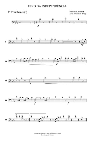 ? bbb c ..Œ Œ
f
œ>
Ó Œ
œ>
Ó Œ
œ>
Ó Œ
œ>
Ó
? bbb6
˙>
˙> œ> œ>
Ó
˙> ˙> œ> œ>
Ó
7
Ó Œ
F
.œ œ
?
bb
b18
˙ œ .œ œ œ œ œ œ ˙ ˙ œ
f
œ œ ˙> œ> œ. œ œ œ ˙> œ> œ.
? bbb23
J
œ
‰
œ>
Ó
p
w w w ˙ œ
Œ
?
bb
b28
.œ œ .œ œ œn œ
f
˙ œ .œ œ ˙> ˙> œ
Œ
f
˙> ˙> ˙>
? bbb ..33
1.
œ> œ>
J
œ>
‰ Œ
2.
œ>
Œ ‰ œœœ> œ. œ
Œ ‰ œœœ> œ. œ>
Œ
œ>
Œ
œ>
Œ Ó
U
HINO DA INDEPENDÊNCIA
Música: D. Pedro I
Arr:. Francisco Braga
1º Trombone (C)
Governo do Estado do Ceará - Secretaria da Cultura
Coordenação de Música
 