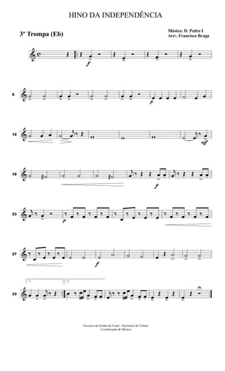 & c ..Œ Œ
f
œ>
Ó Œ œ>
Ó Œ œ>
Ó Œ œ>
Ó
&6 ˙> ˙> œ> œ>
Ó ˙> ˙> œ> œ>
Ó
p
œ œ œ œ ˙ œ œ
&12 ˙ œ œ ˙
j
œ ‰ Œ w w w ˙
j
œ
‰
F
œ
>
&18 ˙ ˙# ˙ ˙ ˙ ˙#
j
œ ‰ Œ Œ
f
œ
>
œ.
j
œ ‰ Œ Œ œ
>
œ.
&23
j
œ ‰ œ>
Ó
p
‰ œ ‰ œ ‰ œ ‰ œ ‰
œ
‰ œ ‰ œ ‰ œ ‰ œ ‰ œ ‰ œ ‰ œ
&27 ‰
œ
‰ œ ‰ œ ‰ œ ˙ ˙
f
˙ ˙ ˙ ˙ œ Œ ˙
> ˙> ˙>
& ..33
1.
œ œ
>
j
œ
>
‰ Œ
2.
œ ‰ œœ
œ
> œ> œ.
j
œ
‰ ‰ œ œ
œ
> œ> œ. œ>
Œ
œ>
Œ
œ>
Œ Ó
U
HINO DA INDEPENDÊNCIA
Música: D. Pedro I
Arr:. Francisco Braga3º Trompa (Eb)
Governo do Estado do Ceará - Secretaria da Cultura
Coordenação de Música
 