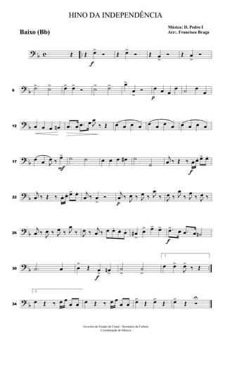 ? b c ..Œ Œ
f
œ>
Ó Œ œ>
Ó Œ œ>
Ó Œ œ
>
Ó
? b6
˙> ˙> œ> œ>
Ó ˙> ˙> œ>
œ
>
Ó
p
œ œ œ
œ ˙ œ
œ
?
b12 œ œ œ œn .œ œ .œ œ J
œ
‰ Œ œ œ œ œ œ œ œ œ œ œ œ œ
?
b17
œ œ J
œ ‰
F
œ> ˙ ˙ œ œ œ œ# ˙
˙
j
œ ‰ Œ ‰
f
œ. œ. œ> œ.
?
b22
j
œ ‰ Œ ‰ œ. œ. œ> œ. j
œ ‰ œ
>
Ó
p
j
œ ‰ J
œ ‰ J
œ ‰ J
œ
‰ J
œ ‰ J
œ
‰ J
œ
‰ J
œ ‰
?
b26
j
œ ‰ J
œ ‰ J
œ ‰ J
œ
‰ J
œ ‰
j
œ ‰ œ œ. œ. œ. œ#
>
œ> œ> œ>
f
.œ> œ .œ œ ˙n
?
b ..30 .˙ œ œ
>
Œ
f
œ> œn>
˙
>
˙
>
1.
œ œ>
J
œ>
‰ Œ
?
b34
2.
œ Œ ‰ œ œ
œ œ œ Œ ‰ œ œ
œ œ œ>
Œ œ>
Œ œ>
Œ Ó
U
HINO DA INDEPENDÊNCIA
Música: D. Pedro I
Arr:. Francisco BragaBaixo (Bb)
Governo do Estado do Ceará - Secretaria da Cultura
Coordenação de Música
 