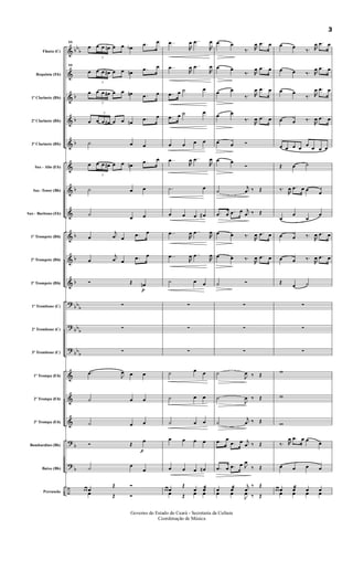 &
&
&
&
&
&
&
&
&
&
&
?
?
?
&
&
&
?
?
÷
bb
b
b
b
b
b
b
b
b
bb
b
bb
b
bb
b
b
b
Flauta (C)
Requinta (Eb)
1º Clarinete (Bb)
2º Clarinete (Bb)
3º Clarinete (Bb)
Sax - Alto (Eb)
Sax -Tenor (Bb)
Sax - Baritono (Eb)
1º Trompete (Bb)
2º Trompete (Bb)
3º Trompete (Bb)
1º Trombone (C)
2º Trombone (C)
3º Trombone (C)
1º Trompa (Eb)
2º Trompa (Eb)
3º Trompa (Eb)
Bombardino (Bb)
Baixo (Bb)
Percussão
11
œ
3
œ œ œn œ œ œb .œ œ
11
œ
3
œ œ œ# œ œ œn .œ œ
œ
3
œ œ œ# œ œ œn .œ œ
œ
3
œ œ œ# œ œ œn
.œ œ
˙ œ œ
œ
3
œ œ œ# œ œ œn .œ œ
˙ œ œ
˙
œ œ
œ
j
œ œ .œ œ
œ
j
œ œ .œ œ
Ó Œ
p
œn
∑
∑
∑
.œ
J
œ œ œ
˙ œ œ
˙ œ œ
Ó Œ
p
œ
˙ œ
œ
œ œ œ
Œ Ó
œ Œ Ó
..œ
R
œ ..œ
R
œ
..œ
R
œ ..œ
R
œ
.œ œ ˙ œ
.œ œ ˙ œ
œ œ œ œ
..œ
R
œ ..œ
R
œ
.˙ œ
œ œ œ œ#
..œ
R
œ ..œ
R
œ
..œ
R
œ ..œ
R
œ
˙ œ œ
∑
∑
∑
˙ œ œ
˙ œ œ
˙ œ œ
œ œ œ œ
œ œ œ œn
œ œ œ
Œ
œ œæ
œ Œ œ œ
œ œ
‰. R
œ .œ œ
œ œ
‰. R
œ .œ œ
œ œ
‰. R
œ .œ œ
œ œ
‰.
R
œ .œ œ
œ œ Ó
œ œ
Ó
˙
j
œ ‰ Œ
.œ œ .œ œ j
œ ‰ Œ
œ œ ‰.
R
œ .œ œ
œ œ ‰.
R
œ .œ œ
˙ Ó
∑
∑
∑
˙
J
œ ‰ Œ
˙
J
œ ‰ Œ
˙
j
œ ‰ Œ
.œ œ
.œ œ j
œ ‰ Œ
.œ œ .œ œ J
œ
‰ Œ
œ œæ j
œ
‰ Œ
œ œ
J
œ ‰ Œ
œ œ
‰. R
œ .œ œ
œ œ ‰. R
œ .œ œ
œ œ
‰. R
œ .œ œ
œ œ ‰.
R
œ .œ œ
œ œ œ œ
œ
œ œ œ
Œ œ ˙
‰.
R
œ .œ œ œ
œ
œ
œ
œ
œ
œ œ ‰.
R
œ .œ œ
œ œ ‰.
R
œ .œ œ
Œ
œ ˙
∑
∑
∑
w
w
w
‰. R
œ .œ œ œ
œ
œ œ œ œ
œ œ œ œ œæ œ
œ œ œ œ
3
Governo do Estado do Ceará - Secretaria da Cultura
Coordenação de Música
 