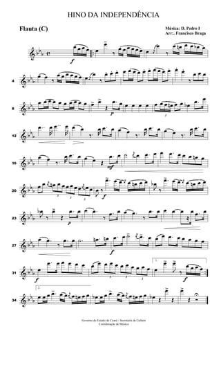 & bb
b c ..
f
œ œ œ œ œ
œ>
‰
œ œ œ œ œ œ œ j
œ
œ
‰
œ œn œ œ œb œ
& bbb4
œ œ ‰
œ œ œ œ œ œ œ j
œ
œ
‰
œ. œ. œ. œ œ œ œ œ. œ. œ œ œ œ. œ. œ.
‰
œ œ œ
& bbb8
œ œ œ œ œ œ œ œ œ œ œ> œ>
Œ
p
.œ œ œ œ œ œ œ
3
œ œ œn œ œ œb .œ œ
& bb
b12
..œ
R
œ ..œ
R
œ œ œ
‰. R
œ .œ œ œ œ
‰. R
œ .œ œ œ œ ‰. R
œ .œ œ
& bbb16
œ œ ‰. R
œ .œ œ œ œ Œ
F
.œ œ ˙ j
œ œ .œ œ œ .œ œ œ œ œn œ
& bbb20
œ œ j
œ
3
œn œ œ
3
œ œ œ
3
œ
j
œ œ œ
J
œ ‰
f
.œ> œ œ j
œ œ œn œ œ
J
œb
‰
.œ> œ œ j
œ œ œn œ œ
& bb
b23
J
œb
‰
œ>
Œ
p
.œ œ œ .œ
‰
.œ œ œ .œ
‰
.œ œ œ œ œ
≈
œ .œ œ
& bbb27
œ .œ
‰
.œ œ .˙ .œn œn
f
.œ œ ˙> j
œ .œ> œ œ œ .œ œ œ œ œ œ
& bbb ..31
f
œ
.œ œ œ œ œ œ œ œ
3
œ œ œ
3
œ œ œ
3
œ œ œ
1.
œ
œ>
J
œ>
‰
f
œ œ œ œ
& bb
b34
2.
œ œ œ .œ> œ œ j
œ œ œn œ œ œb œ œ .œ> œ œ j
œ œ œn œ œ œb Œ
œ>
Œ
œ>
Œ Ó
U
HINO DA INDEPENDÊNCIA
Música: D. Pedro I
Arr:. Francisco Braga
Flauta (C)
Governo do Estado do Ceará - Secretaria da Cultura
Coordenação de Música
 