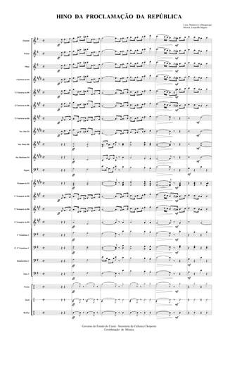 &
&
&
&
&
&
&
&
&
&
?
&
&
&
&
?
?
?
?
÷
÷
÷
#
#
#
####
###
###
###
####
###
####
#
##
##
###
###
###
#
#
#
#
c
c
c
c
c
c
c
c
c
c
c
c
c
c
c
c
c
c
c
c
c
c
Flautim
Flauta
Oboé
Clarineta in Eb
1ª Clarineta in Bb
2ª Clarineta in Bb
3ª Clarineta in Bb
Sax Alto Eb
Sax Tenor Bb
Sax Barítono Eb
Fagote
Trompas in Eb
1º Trumpete in Bb
2º Trumpete in Bb
3º Trumpete in Bb
1º Trombone C
2º, 3º Trombone C
Bombardino C
Tuba C
Pratos
Tarol
Bombo
ƒ
ƒ
ƒ
ƒ
ƒ
ƒ
ƒ
ƒ
ƒ
ƒ
R
œ .œ œ
R
œ .œ œ
R
œ .œ œ
R
œ .œ œ
R
œ .œ œ
R
œ .œ œ
r
œ .œ œ
R
œ .œ œ
≈ Œ
≈ Œ
≈ Œ
≈ Œ
r
œ .œ œ
r
œ .œ œ
≈ Œ
≈ Œ
≈ Œ
≈ Œ
≈ Œ
≈ Œ
≈ Œ
≈ Œ
ƒ
ƒ
ƒ
ƒ
ƒ
ƒ
ƒ
ƒ
ƒ
ƒ
ƒ
ƒ
.œ œ .œ œ# .œ
œ .œ œ
.œ œ .œ œ# .œ
œ .œ œ
.œ œ .œ œ# .œ
œ .œ œ
.œ œ .œ œ# .œ
œ .œ œ
.œ
œ .œ œ# .œ
œ .œ œ
.œ
œ .œ œ# .œ
œ .œ œ
.œ
œ .œ œ# .œ œ .œ œ
.œ
œ .œ œ# .œ
œ .œ œ
˙
˙
˙˙
˙ ˙
˙ ˙
˙˙˙ ˙˙
.œ
œ .œ œ# .œ œ .œ œ
.œ
œ .œ œ# .œ œ .œ œ
˙ ˙
˙ ˙
˙˙ ˙˙
˙ ˙
˙ ˙
¿
J
¿
‰
¿
J
¿
‰
Û
@ J
Û ‰ Û
@ J
Û ‰
œ
J
œ ‰ œ
J
œ ‰
˙ .œ œ .œ œ
˙ .œ œ .œ œ
˙ .œ œ .œ œ
˙ .œ œ .œ œ
˙ .œ œ .œ œ
˙ .œ œ .œ œ
˙ .œ œ .œ œ
˙ .œ œ .œ œ
..œœ
œ .œ œ J
œ ‰ œœ
.œ
œ .œ œ j
œ
‰ œ
.œ œ .œ œ J
œ
‰
œ
˙˙
j
œœ ‰ œœœ
˙ .œ œ .œ œ
˙ .œ œ .œ œ
˙
j
œ ‰ œ
˙
J
œ ‰
œ
˙˙
j
œœ ‰
œ
œ
.œ œ .œ œ J
œ
‰
œ
˙
J
œ ‰
œ
±
J
¿
‰
¿
·
@ J
Û ‰ Û
˙
J
œ ‰ œ
.œ œ .œ œ œ. œ.
.œ œ .œ œ œ. œ.
.œ œ .œ œ œ. œ.
.œ œ .œ œ œ. œ.
.œ œ .œ œ œ. œ.
.œ œ .œ œ œ. œ.
.œ œ .œ œ œ. œ.
.œ œ .œ œ œ. œ.
˙
˙ œœ
. œœ
.
˙ œ. œ.
˙ œ. œ.
˙˙
˙
œœ
œ.
œœœ.
.œ œ .œ œ œ. œ.
.œ œ .œ œ œ. œ.
˙ œ. œ.
˙ œ. œ.
˙˙ œ
œ
. œ
œ
.
˙ œ. œ.
˙ œ. œ.
¿
J
¿
‰
¿. ¿.
Û
@ J
Û ‰ Û. Û.
œ
J
œ ‰ œ. œ.
F
F
F
F
F
F
F
F
F
F
F
F
F
F
F
.œ œ œ œ ≈ œ# .œ œ
.œ œ œ œ ≈ œ# .œ œ
.œ œ œ œ ≈ œ# .œ œ
.œ œ œ œ ≈ œ# .œ œ
.œ œ œ œ ≈
œ# .œ œ
.œ œ œ œ ≈ œ# .œ œ
˙
J
œ ‰ Œ
˙
J
œ ‰ Œ
˙˙
j
œœ ‰ Œ
˙
j
œ ‰ Œ
˙
J
œ
‰ Œ
˙
˙˙
j
œ
œœ
‰ œœœ.
.œ œ œ œ ≈ œ# .œ œ
.œ œ œ œ ≈ œ# .œ œ
˙
j
œ ‰ œ.
˙
J
œ ‰
œ.
˙
J
œ ‰
œœ.
˙
J
œ
‰ Œ
˙
J
œ ‰ Œ
±
J
¿
‰
¿.
·
@ J
Û ‰ Û.
˙
J
œ ‰ œ.
F
F
F
F
F
F
F
œ .œ œ œ œ
œ .œ œ œ œ
œ .œ œ œ œ
œ .œ œ œ œ
œ .œ œ œ œ
œ .œ œ œ œ
Ó ˙
Ó ˙
Ó ˙˙
Ó ˙
œ Œ
œ
Œ
Œ œœœ.
Œ œœ
œ.
œ .œ œ œ œ
œ .œ œ œ œ
Ó ˙
Œ
œ.
Œ
œ.
Œ œœ.
Œ œœ
.
œ Œ
œ
Œ
œ Œ
œ
Œ
Œ
¿.
Œ
¿.
Œ Û. Œ Û.
Œ œ. Œ œ.
Governo do Estado do Ceará - Secreteria da Cultura e Desporto
Coordenação de Música
HINO DA PROCLAMAÇÃO DA REPÚBLICA
Letra: Medeiros e Albuquerque
Música: Leopoldo Miguez
 