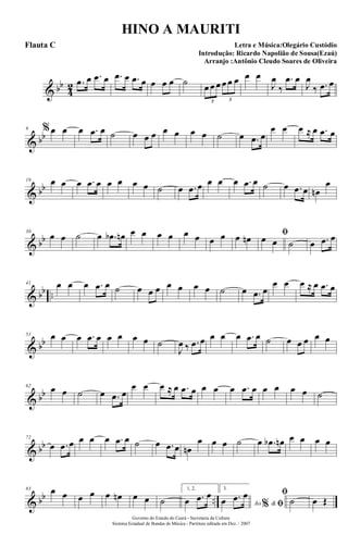& bb
4
2 .œ œ .œ œ .œ œ .œ œ œ œ œ ˙ œ œ œ œ œ œ
3 3
œ œ
J
œ
‰
.œ œ
J
œ
‰ .œ œ
& bb
9 %œ œ œ .œ œ ˙ œ œ œ œ œ œ œ ˙ œ .œ œ
œ œ œ ≈ œ .œ œ
& bb
19 œ œ œ .œ œ œ œ œ œ ˙ œ .œ œ œ œ œ .œ œ ˙ œ .œ œ œn
œ
& bb
30
œ œ ˙ œ .œb œn œ œ œ œ œ œ œ œ œ œn ﬁœ œ ˙ œ .œ œ
& bb ..
41 œ œ œ .œ œ ˙ œ œ œ œ œ œ œ ˙ œ .œ œ
œ œ œ ≈ œ .œ œ
& bb
51 œ œ œ .œ œ œ œ œ œ ˙
J
œ ‰ .œ œ œ œ œ .œ œ ˙ œ œ œ œ œ
& bb
62
œ œ ˙ œ .œ œ
œ œ œ ≈ œ .œ œ œ œ œ .œ œ œ œ œ œ ˙
& bb
72
œ .œ œ œ œ œ .œ œ ˙ œ .œ œ œn
œ œ œ ˙ œ .œb œn œ œ œ œ
& bb ..
83 œ œ œ œ œ œn œ œ ˙
1, 2.
œ .œ œ 3.
Ao &% ﬁœ .œ œ ﬁ
˙ œ Œ
Governo do Estado do Ceará - Secretaria da Cultura
Sistema Estadual de Bandas de Música - Partitura editada em Dez. / 2007
HINO A MAURITI
Letra e Música:Olegário Custódio
Introdução: Ricardo Napolião de Sousa(Ezaú)
Arranjo :Antônio Cleudo Soares de Oliveira
Flauta C
 